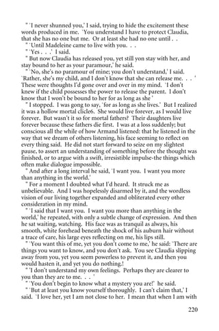 " `I never shunned you,' I said, trying to hide the excitement these
words produced in me. `You understand I have to protect Claudia,
that she has no one but me. Or at least she had no one until . .
   " `Until Madeleine came to live with you. . .
   " `Yes . . .' I said.
   " But now Claudia has released you, yet still yon stay with her, and
stay bound to her as your paramour,' he said.
   " `No, she's no paramour of mine; you don't understand,' I said.
`Rather, she's my child, and I don't know that she can release me. . . '
These were thoughts I'd gone over and over in my mind. `I don't
knew if the child possesses the power to release the parent. I don't
know that I won't be bound to her for as long as she '
   " I stopped. I was gong to say, `for as long as she lives.' But I realized
it was a hollow mortal clicle6. She would live forever, as I would live
forever. But wasn't it so for mortal fathers? Their daughters live
forever because these fathers die first. I was at a loss suddenly; but
conscious all the while of how Armand listened: that he listened in the
way that we dream of others listening, his face seeming to reflect on
every thing said. He did not start forward to seize on my slightest
pause, to assert an understanding of something before the thought was
finished, or to argue with a swift, irresistible impulse-the things which
often make dialogue impossible.
   " And after a long interval he said, `I want you. I want you more
than anything in the world.'
   " For a moment I doubted what I'd heard. It struck me as
unbelievable. And I was hopelessly disarmed by it, and the wordless
vision of our living together expanded and obliterated every other
consideration in my mind.
   " `I said that I want you. I want you more than anything in the
world,' he repeated, with only a subtle change of expression. And then
he sat waiting, watching. His face was as tranquil as always, his
smooth, white forehead beneath the shock of his auburn hair without
a trace of care, his large eyes reflecting on me, his lips still.
   " `You want this of me, yet you don't come to me,' he said: `There are
things you want to know, and you don't ask. You see Claudia slipping
away from you, yet you seem powerless to prevent it, and then you
would hasten it, and yet you do nothing.!
   " 'I don't understand my own feelings. Perhaps they are clearer to
you than they are to me. . . '
   " `You don't begin to know what a mystery you are!' he said.
   " `But at least you know yourself thoroughly. I can't claim that,' I
said. `I love her, yet I am not close to her. I mean that when I am with

                                                                         220
 