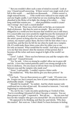 " `But you wouldn't allow such a state of mind in yourself. Look at
you,' I found myself answering. `If there weren't one single work of art
left in this world . . . and there are thousands . . . if there weren't a
single natural beauty . . . if the world were reduced to one empty cell
and one fragile candle, I can't help but see you studying that candle,
absorbed in the flicker of its light, the change of its colors . . . how
long could that sustain you . . . what possibilities would it create?
Am I wrong? Am I such a crazed idealist?'
  " `No,' he said. There was a brief smile on his lips, an evanescent
flush of pleasure. But then he went on simply. `But you feel an
obligation to a world you love because that world for you is still intact.
It is conceivable your own sensitivity might become the instrument of
madness. You speak of works of art and natural beauty. I wish I had
the artist's power to bring alive for you the Venice of the fifteenth
century, my master's palace there, the love I felt for him when I was a
mortal boy, and the love he felt for me when he made me a vampire.
Oh, if I could make those times come alive for either you or me . . .
for only an instant! What would that be worth? And what a sadness it
is to me that time doesn't dim the memory of that period, that it
becomes all the richer and more magical in light of the world I see
today.'
  " `Love?' I asked. `There was love between you and the vampire who
made you?' I leaned forward.
  " `Yes,' he said. `A love so strong he couldn't allow me to grow old
and die. A love that waited patiently until I was strong enough to be
born to darkness. Do you mean to tell me there was no bond of love
between you and the vampire who made you?'
  " `None,' I said quickly. I couldn't repress a bitter smile.
  " He studied me. `Why then did he give you these powers?' he
asked.
  " I sat back. `You see these powers as a gift!' I said. `Of course you
do. Forgive me, but it amazes me, how in your complexity you are so
profoundly simple.' I laughed.
  " `Should I be insulted? " he smiled. And his whole manner only
confirmed me in what rd just said. He seemed so innocent. I was only
beginning to understand him.
  " `No, not by me,' I said, my pulse quickening as I looked at him.
`You're everything I dreamed of when I became a vampire. You see
these powers as a gift!' I repeated it. `But tell me . . . do you now feel
love for this vampire who gave you eternal life? Do you feel this now?'
  " He appeared to be thinking, and then he sand slowly, `Why does
this matter?' But went on: `I don't think I've been fortunate in feeling

                                                                      222
 