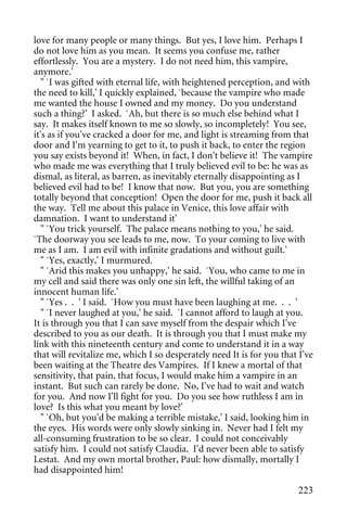 love for many people or many things. But yes, I love him. Perhaps I
do not love him as you mean. It seems you confuse me, rather
effortlessly. You are a mystery. I do not need him, this vampire,
anymore.'
   " `I was gifted with eternal life, with heightened perception, and with
the need to kill,' I quickly explained, `because the vampire who made
me wanted the house I owned and my money. Do you understand
such a thing?' I asked. `Ah, but there is so much else behind what I
say. It makes itself known to me so slowly, so incompletely! You see,
it's as if you've cracked a door for me, and light is streaming from that
door and I'm yearning to get to it, to push it back, to enter the region
you say exists beyond it! When, in fact, I don't believe it! The vampire
who made me was everything that I truly believed evil to be: he was as
dismal, as literal, as barren, as inevitably eternally disappointing as I
believed evil had to be! I know that now. But you, you are something
totally beyond that conception! Open the door for me, push it back all
the way. Tell me about this palace in Venice, this love affair with
damnation. I want to understand it'
   " `You trick yourself. The palace means nothing to you,' he said.
`The doorway you see leads to me, now. To your coming to live with
me as I am. I am evil with infinite gradations and without guilt.'
   " `Yes, exactly,' I murmured.
   " `Arid this makes you unhappy,' he said. `You, who came to me in
my cell and said there was only one sin left, the willful taking of an
innocent human life.'
   " `Yes . . ' I said. `How you must have been laughing at me. . . '
   " `I never laughed at you,' he said. `I cannot afford to laugh at you.
It is through you that I can save myself from the despair which I've
described to you as our death. It is through you that I must make my
link with this nineteenth century and come to understand it in a way
that will revitalize me, which I so desperately need It is for you that I've
been waiting at the Theatre des Vampires. If I knew a mortal of that
sensitivity, that pain, that focus, I would make him a vampire in an
instant. But such can rarely be done. No, I've had to wait and watch
for you. And now I'll fight for you. Do you see how ruthless I am in
love? Is this what you meant by love?'
   " `Oh, but you'd be making a terrible mistake,' I said, looking him in
the eyes. His words were only slowly sinking in. Never had I felt my
all-consuming frustration to be so clear. I could not conceivably
satisfy him. I could not satisfy Claudia. I'd never been able to satisfy
Lestat. And my own mortal brother, Paul: how dismally, mortally I
had disappointed him!

                                                                        223
 