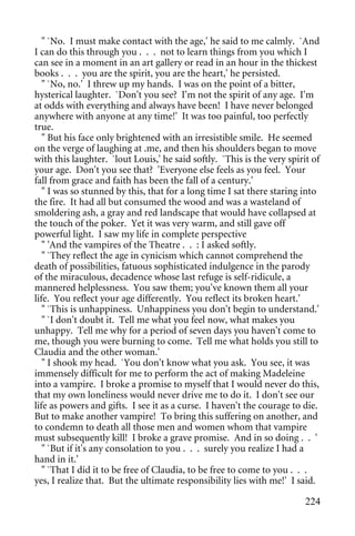 " `No. I must make contact with the age,' he said to me calmly. `And
I can do this through you . . . not to learn things from you which I
can see in a moment in an art gallery or read in an hour in the thickest
books . . . you are the spirit, you are the heart,' he persisted.
   " `No, no.' I threw up my hands. I was on the point of a bitter,
hysterical laughter. `Don't you see? I'm not the spirit of any age. I'm
at odds with everything and always have been! I have never belonged
anywhere with anyone at any time!' It was too painful, too perfectly
true.
   " But his face only brightened with an irresistible smile. He seemed
on the verge of laughing at .me, and then his shoulders began to move
with this laughter. `lout Louis,' he said softly. `This is the very spirit of
your age. Don't you see that? 'Everyone else feels as you feel. Your
fall from grace and faith has been the fall of a century.'
   " I was so stunned by this, that for a long time I sat there staring into
the fire. It had all but consumed the wood and was a wasteland of
smoldering ash, a gray and red landscape that would have collapsed at
the touch of the poker. Yet it was very warm, and still gave off
powerful light. I saw my life in complete perspective
   " 'And the vampires of the Theatre . . : I asked softly.
   " `They reflect the age in cynicism which cannot comprehend the
death of possibilities, fatuous sophisticated indulgence in the parody
of the miraculous, decadence whose last refuge is self-ridicule, a
mannered helplessness. You saw them; you've known them all your
life. You reflect your age differently. You reflect its broken heart.'
   " `This is unhappiness. Unhappiness you don't begin to understand.'
   " `I don't doubt it. Tell me what you feel now, what makes you
unhappy. Tell me why for a period of seven days you haven't come to
me, though you were burning to come. Tell me what holds you still to
Claudia and the other woman.'
   " I shook my head. `You don't know what you ask. You see, it was
immensely difficult for me to perform the act of making Madeleine
into a vampire. I broke a promise to myself that I would never do this,
that my own loneliness would never drive me to do it. I don't see our
life as powers and gifts. I see it as a curse. I haven't the courage to die.
But to make another vampire! To bring this suffering on another, and
to condemn to death all those men and women whom that vampire
must subsequently kill! I broke a grave promise. And in so doing . . '
   " `But if it's any consolation to you . . . surely you realize I had a
hand in it.'
   " `That I did it to be free of Claudia, to be free to come to you . . .
yes, I realize that. But the ultimate responsibility lies with me!' I said.

                                                                         224
 