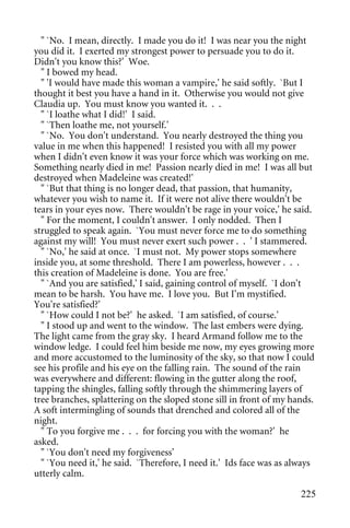 " `No. I mean, directly. I made you do it! I was near you the night
you did it. I exerted my strongest power to persuade you to do it.
Didn't you know this?' Woe.
  " I bowed my head.
  " 'I would have made this woman a vampire,' he said softly. `But I
thought it best you have a hand in it. Otherwise you would not give
Claudia up. You must know you wanted it. . .
  " `I loathe what I did!' I said.
  " `Then loathe me, not yourself.'
  " `No. You don't understand. You nearly destroyed the thing you
value in me when this happened! I resisted you with all my power
when I didn't even know it was your force which was working on me.
Something nearly died in me! Passion nearly died in me! I was all but
destroyed when Madeleine was created!'
  " `But that thing is no longer dead, that passion, that humanity,
whatever you wish to name it. If it were not alive there wouldn't be
tears in your eyes now. There wouldn't be rage in your voice,' he said.
  " For the moment, I couldn't answer. I only nodded. Then I
struggled to speak again. `You must never force me to do something
against my will! You must never exert such power . . ' I stammered.
  " `No,' he said at once. `I must not. My power stops somewhere
inside you, at some threshold. There I am powerless, however . . .
this creation of Madeleine is done. You are free.'
  " `And you are satisfied,' I said, gaining control of myself. `I don't
mean to be harsh. You have me. I love you. But I'm mystified.
You're satisfied?'
  " `How could I not be?' he asked. `I am satisfied, of course.'
  " I stood up and went to the window. The last embers were dying.
The light came from the gray sky. I heard Armand follow me to the
window ledge. I could feel him beside me now, my eyes growing more
and more accustomed to the luminosity of the sky, so that now I could
see his profile and his eye on the falling rain. The sound of the rain
was everywhere and different: flowing in the gutter along the roof,
tapping the shingles, falling softly through the shimmering layers of
tree branches, splattering on the sloped stone sill in front of my hands.
A soft intermingling of sounds that drenched and colored all of the
night.
  " To you forgive me . . . for forcing you with the woman?' he
asked.
  " `You don't need my forgiveness'
  " `You need it,' he said. `Therefore, I need it.' Ids face was as always
utterly calm.

                                                                      225
 