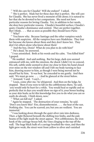 " `Will she care for Claudia? Will she endure?' I asked.
  " `She is perfect. Mad; but for these days that is perfect. She will care
for Claudia. She has never lived a moment of life alone; it is natural to
her that she be devoted to her companions. She need not have
particular reasons for loving Claudia. Yet, in addition to her needs,
she does have particular reasons. Claudia's beautiful surface, Claudia's
quiet, Claudia's dominance and control. They are perfect together.
But I think . . . that as soon as possible they should leave Paris:
  " `Why?'
  " `You know why. Because Santiago and the other vampires watch
them with suspicion. All the vampires have sees Madeleine. They fear
her because she knows about them and they don't know her. They
don't let others alone who know about them'
  " `And the boy, Denis? What do you plan to do with him?'
  " `He's dead,' he answered.
  " I was astonished. Both at his words and his calm. `You killed him?'
I gasped.
  " He nodded. And said nothing. But his large, dark eyes seemed
entranced with me, with the emotion, the shock I didn't try to conceal.
His soft, subtle smile seemed to draw me close to him; his hand closed
over mine on the wet window sill and I felt my body turning to face
him, drawing nearer to him, as though I were being moved not by
myself but by him. `It was best,' he conceded to me gently. And then
said, `We must go now. . . : And he glanced at the street below.
  " `Armand,' I said. `I can't...'
  " `Louis, come after me,' he whispered. And then on the ledge, he
stopped. `Been if you were to fall on the cobblestones there,' he said,
`you would only be hurt for a while. You would heal so rapidly and so
perfectly that in days you would show no sign of it, your bones healing
as your skin heals; so let this knowledge free you to do what you can so
easily do already. Climb down, now.'
  " `What can kill me?' I asked.
  " Again he stopped. `The destruction of your remains,' he said.
`Don't you know this? Fire, dismemberment . . . the heat of the sun.
Nothing else. You can be scarred, yes; but you are resilient. You are
immortal.'
  " I was looking down through the quiet silver rain into darkness.
Then .a light flickered beneath the shifting tree limbs, and the pale
beams of the light made the street appear. Wet cobblestones, the iron
hook of the carriage-house bell, the vines clinging to the top off the
wall. The huge black hulk of a carriage brushed the vines, and then the
light grew weak, the street went from yellow to silver and vanished

                                                                       226
 