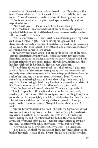 altogether, as if the dark trees had swallowed it up. Or, rather, as if it
had all been subtracted from the dark. I felt dizzy. I felt the building
move. Armand was seated on the window sill looking down at me.
  " `Louis, come with me tonight,' he whispered suddenly, with an
urgent inflection.
  " `No,' I said gently. `It's too soon. I can't leave them yet'
  " I watched him turn away and look at the dark sky. He appeared to
sigh, but I didn't hear it. I felt his hand close on mine on the window
sill. `Very well . . .' he said.
  " `A little more time . . ' I said. And he nodded and patted my hand
as if to say it was all right. Then he swung his legs over and
disappeared. For only a moment I hesitated, mocked by the pounding
of my heart. But then I climbed over the sill and commenced to hurry
after him, never daring to look down. "
  " It was very near dawn when I put my key into the lock at the hotel.
The gas light flared along the walls. And Madeleine, her needle and
thread in her hands, had fallen asleep by the grate. Claudia stood still,
looking at me from among the ferns at the window, in shadow. She
had her hairbrush in her hands. Her hair was gleaming.
  " I stood there absorbing some shock, as if all the sensual pleasures
and confusions of these rooms were passing over me like waves and
my body were being permeated with these things, so different from the
spell of Armand and the tower room where we'd been. There was
something comforting here, and it was disturbing. I was looking for
my chair. I was sitting in it with my hands on my temples. And then I
felt Claudia near me, and I felt her dips against my forehead.
  " `You've been with Armand,' she said. `You want to go with him.'
  " I looked up at her. How soft and beautiful her face was, and,
suddenly, so much mine. I felt no compunction in yielding to my urge
to touch her cheeks, to lightly touch her eyelids---familiarities, liberties
I hadn't taken with her since the night of our quarrel. `I'll see you
again; not here, in other places. Always I'll know where you are!' I
said.
  " She put her arms around my neck. She held me tight, and I closed
my eyes and buried my face in her hair. I was covering her neck with
my kisses. I had hold of her round, firm little arms. I was kissing
them, kissing the soft indentation of the flesh in the crooks of her
arms, her wrists, her open palms. I felt her forgers stroking my hair,
my face. `Whatever you wish,' she vowed. `Whatever you wish.'
  " `Are you happy? Do you have what you want?' I begged her.
  " `Yes, Louis.' She held me against her dress, her fingers clasping the
back of my neck. `I have all that I want` But do you truly know what

                                                                        227
 