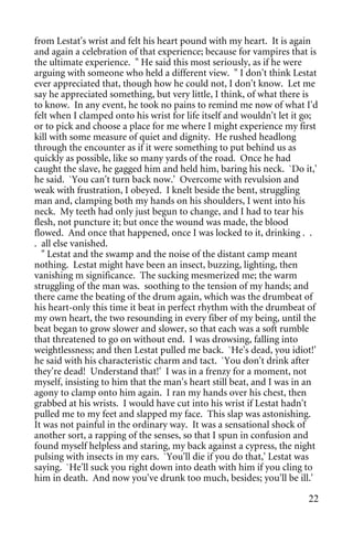 from Lestat's wrist and felt his heart pound with my heart. It is again
and again a celebration of that experience; because for vampires that is
the ultimate experience. " He said this most seriously, as if he were
arguing with someone who held a different view. " I don't think Lestat
ever appreciated that, though how he could not, I don't know. Let me
say he appreciated something, but very little, I think, of what there is
to know. In any event, he took no pains to remind me now of what I'd
felt when I clamped onto his wrist for life itself and wouldn't let it go;
or to pick and choose a place for me where I might experience my first
kill with some measure of quiet and dignity. He rushed headlong
through the encounter as if it were something to put behind us as
quickly as possible, like so many yards of the road. Once he had
caught the slave, he gagged him and held him, baring his neck. `Do it,'
he said. `You can't turn back now.' Overcome with revulsion and
weak with frustration, I obeyed. I knelt beside the bent, struggling
man and, clamping both my hands on his shoulders, I went into his
neck. My teeth had only just begun to change, and I had to tear his
flesh, not puncture it; but once the wound was made, the blood
flowed. And once that happened, once I was locked to it, drinking . .
. all else vanished.
  " Lestat and the swamp and the noise of the distant camp meant
nothing. Lestat might have been an insect, buzzing, lighting, then
vanishing m significance. The sucking mesmerized me; the warm
struggling of the man was. soothing to the tension of my hands; and
there came the beating of the drum again, which was the drumbeat of
his heart-only this time it beat in perfect rhythm with the drumbeat of
my own heart, the two resounding in every fiber of my being, until the
beat began to grow slower and slower, so that each was a soft rumble
that threatened to go on without end. I was drowsing, falling into
weightlessness; and then Lestat pulled me back. `He's dead, you idiot!'
he said with his characteristic charm and tact. `You don't drink after
they're dead! Understand that!' I was in a frenzy for a moment, not
myself, insisting to him that the man's heart still beat, and I was in an
agony to clamp onto him again. I ran my hands over his chest, then
grabbed at his wrists. I would have cut into his wrist if Lestat hadn't
pulled me to my feet and slapped my face. This slap was astonishing.
It was not painful in the ordinary way. It was a sensational shock of
another sort, a rapping of the senses, so that I spun in confusion and
found myself helpless and staring, my back against a cypress, the night
pulsing with insects in my ears. `You'll die if you do that,' Lestat was
saying. `He'll suck you right down into death with him if you cling to
him in death. And now you've drunk too much, besides; you'll be ill.'

                                                                       22
 