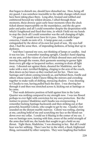 that began to disturb me, should have disturbed me. How, being off
my guard, I was somehow insensible to the subtle changes which must
have been taking place there. Long after, bruised and robbed and
embittered beyond my wildest dreams, I sifted through those
moments, those drowsy quiet early-hour moments when the clock
ticked almost imperceptibly on the mantelpiece, and the sky grew
paler and paler; and all I could remember-despite the desperation with
which I lengthened and fixed that time, in which I held out my hands
to stop the clock-all I could remember was the soft changing of tight.
   " On guard, I would never have let it pass. Deluded with larger
concerns, I made no note of it. A lamp gone out, a candle
extinguished by the shiver of its own hot pool of wax. My eyes half
shut, I had the sense then. of impending darkness, of being shut up in
darkness.
   " And then I opened my eyes, not thinking of lamps or candles. And
it was too late. I remember standing upright, Claudia's hand slipping
on my arm, and the vision of a host of black-dressed men and women
moving through the rooms, their garments seeming to garner light
from every gilt edge or lacquered surface, seeming to drain all light
away. I shouted out against them, shouted for Madeleine, saw her
wake with a start, terrified fledgling, clinging to the arm of the couch,
then down on her knees as they reached out for her. There was
Santiago and Celeste coming towards us, and behind them, Estelle and
others whose names I didn't know filling the mirrors and crowding
together to make walls of shifting, menacing shadow. I was shouting
to Claudia to run, having pulled back the door. I was shoving her
through it and then was stretched across it, kicking out at Santiago as
he came.
   " That weak defensive position rd held against him in the Latin
Quarter was nothing compared to my strength now. I was too flawed
perhaps to ever fight with conviction for my own protection. But the
instinct to protect Madeleine and Claudia was overpowering. I
remember kicking Santiago backwards and then striking out at that
powerful, beautiful Celeste, who sought to get by me. Claudia's feet
sounded on the distant marble stairway. Celeste was reeling, clawing
at me, catching hold of me and scratching my face so the blood ran
down over my collar. I could see it blazing in the comer of my eye. I
was on Santiago now, turning with him, aware of the awful strength of
the arms that held me, the hands that sought to get a hold on my
throat. `Fight them, Madeleine,' I was shouting to her. But all I could
hear was her sobbing. Then I saw her in the whirl, a fixed, frightened
thing, surrounded by other vampires. They were laughing that hollow

                                                                     229
 