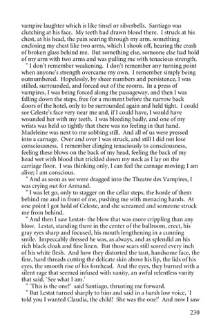 vampire laughter which is like tinsel or silverbells. Santiago was
clutching at his face. My teeth had drawn blood there. I struck at his
chest, at his head, the pain searing through my arm, something
enclosing my chest like two arms, which I shook off, hearing the crash
of broken glass behind me. But something else, someone else had hold
of my arm with two arms and was pulling me with tenacious strength.
  " I don't remember weakening. I don't remember any turning point
when anyone's strength overcame my own. I remember simply being
outnumbered. Hopelessly, by sheer numbers and persistence, I was
stilled, surrounded, and forced out of the rooms. In a press of
vampires, I was being forced along the passageway, and then I was
falling down the steps, free for a moment before the narrow back
doors of the hotel, only to be surrounded again and held tight. I could
see Celeste's face very near me and, if I could have, I would have
wounded her with my teeth. I was bleeding badly, and one of my
wrists was held so tightly that there was no feeling in that hand.
Madeleine was next to me sobbing still. And all of us were pressed
into a carnage. Over and over I was struck, and still I did not lose
consciousness. I remember clinging tenaciously to consciousness,
feeling these blows on the back of my head, feeling the back of my
head wet with blood that trickled down my neck as I lay on the
carriage floor. I was thinking only, I can feel the carnage moving; I am
alive; I am conscious.
  " And as soon as we were dragged into the Theatre des Vampires, I
was crying out for Armand.
  " I was let go, only to stagger on the cellar steps, the horde of them
behind me and in front of me, pushing me with menacing hands. At
one point I got hold of Celeste, and she screamed and someone struck
me from behind.
  " And then I saw Lestat- the blow that was more crippling than any
blow. Lestat, standing there in the center of the ballroom, erect, his
gray eyes sharp and focused, his mouth lengthening in a cunning
smile. Impeccably dressed he was, as always, and as splendid an his
rich black cloak and fine linen. But those scars still scored every inch
of his white flesh. And how they distorted the taut, handsome face, the
fine, hard threads cutting the delicate skin above his lip, the lids of his
eyes, the smooth rise of his forehead. And the eyes, they burned with a
silent rage that seemed infused with vanity, an awful relentless vanity
that said, `See what I am.'
  " `This is the one?' said Santiago, thrusting me forward.
  " But Lestat turned sharply to him and said in a harsh low voice, `I
told you I wanted Claudia, the child! She was the one!' And now I saw

                                                                       230
 
