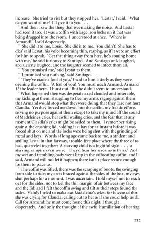 increase. She tried to rise but they stopped her. `Lestat,' I said. `What
do you want of me? I'll give it to you. . .
  " And then I saw the thing that was making the noise. And Lestat
had seen it too. It was a coffin with large iron locks on it that was
being dragged into the room. I understood at once. `Where is
Armand?' I said desperately.
  " `She did it to me, Louis. She did it to me. You didn't! She has to
dies' said Lestat, his voice becoming thin, rasping, as if it were an effort
for him to speak. `Get that thing away from here, he's coming home
with me,' he said furiously to Santiago. And Santiago only laughed,
and Celeste laughed, and the laughter seemed to infect them all.
  " `You promised me,' said Lestat to them.
  " `I promised you nothing,' said Santiago.
  " `They've made a fool of you,' I said to him bitterly as they were
opening the coffin. 'A fool of you! You must reach Armand, Armand
13 the leader here,' I burst out. But he didn't seem to understand.
  " What happened then was desperate axed clouded and miserable,
my kicking at them, struggling to free my arms, raging against them
that Armand would stop what they were doing, that they dare not hurt
Claudia. Yet they forced me down into the coffin, my frantic efforts
serving no purpose against them except to take my mind off the sound
of Madeleine's cries, her awful wailing cries, and the fear that at any
moment Claudia's cries might be added to them. I remember rising
against the crushing lid, holding it at bay for an instant before it was
forced shut on me and the locks were being shut with the grinding of
metal and keys. Words of long ago came back to me, a strident and
smiling Lestat in that faraway, trouble-free place where the three of us
had, quarreled together: `A starving child is a frightful sight . . . a
starving vampire even worse. They'd hear her screams in Paris.' And
my wet and trembling body went limp in the suffocating coffin, and I
said, Armand will not let it happen; there isn't a place secure enough
for them to place us.
  " The coffin was lifted, there was the scraping of boots, the swinging
from side to side; my arms braced against the sides of the box, my eyes
shut perhaps for a moment, I was uncertain. I told myself not to reach
out for the sides, not to feel the thin margin of air between my face
and the lid; and I felt the coffin swing and tilt as their steps found the
stairs. Vainly I tried to make out Madeleine's cries, for it seemed that
she was crying for Claudia, calling out to her as if she could help us all.
Call for Armand; he must come home this night, I thought
desperately. And only the thought of the awful humiliation of hearing


                                                                        232
 