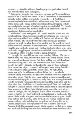 my own cry closed in with me, flooding my ears, yet locked in with
me, prevented me from calling out.
   " But another thought had come over me even as 1'd phrased those
words: What if he did not come? What if somewhere in that mansion
he had a coffin hidden to which he returned . . . B And then it
seemed my body broke suddenly, without warning, from the control
of my mind, and I flailed at the wood around me, struggling to turn
over and pit the strength of my back against the coffin lid. Yet I could
not: it was too close; and my head fell back on the boards, and the
sweat poured down my back and sides.
   " Madeleine's cries were gone. All I heard were the boots, and my
own breathing. Then, tomorrow night he will come-yes, tomorrow
night and they will tell him, and he will find us and release us. The
coffin swayed. The smell of water filled my nostrils, its coolness
palpable through the close heat of the coffin; and then with the smell
of the water was the smell of the deep earth. The coffin was set down
roughly, and my limbs ached and I rubbed the backs of my arms with
my hands, struggling not to touch the coffin lid, not to sense how close
it was, afraid of my own feat rising to panic, to terror.
   " I thought they would leave me now, but they did not. They were
near at hand and bogy, and another odor came to my nostrils which
was raw and not known to me. But then, as I lay very still, I realized
they were laying bricks and that the odor came from the mortar.
Slowly, carefully, I brought my hand up to wipe my face. All right,
then, tomorrow night, I reasoned with myself, even as my shoulders
seemed to grow large against the coffin walls. All right, then,
tomorrow night he will come; and until then this is merely the
confines of my own coffin, the price I've paid for all of this, night after
night after night. `But the tears were welling in my eyes, and I could
see myself flailing again at the wood; and y head was turning from side
to side, my mind rushing on to tomorrow and the night after and the
night after that. And then, as if to distract myself from this madness, I
thought of Claudia-only to feel her arms around me in the dim light of
those rooms in the Hotel Saint-Gabriel, only to see the curve of her
cheek in the light, the soft, languid flutter of her eyelashes, the silky
touch of her lip. My body stiffened, my feet kicked at the boards. The
sound of the bricks was gone, and the muffled steps were gone. And I
cried out for her, 'Claudia,' until my neck was twisted with pain as I
tossed, and my nails had dug into my palms; and slowly, like an icy
stream, the paralysis of sleep came over me. I tried to call out to
Armand-foolishly, desperately, only dimly aware as my lids grew heavy
and my hands lay limp that the sleep was on him too somewhere, that

                                                                       233
 
