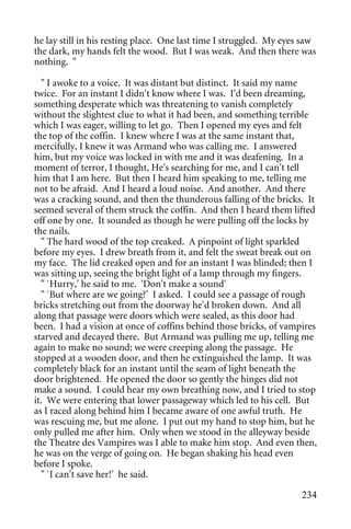 he lay still in his resting place. One last time I struggled. My eyes saw
the dark, my hands felt the wood. But I was weak. And then there was
nothing. "

  " I awoke to a voice. It was distant but distinct. It said my name
twice. For an instant I didn't know where I was. I'd been dreaming,
something desperate which was threatening to vanish completely
without the slightest clue to what it had been, and something terrible
which I was eager, willing to let go. Then I opened my eyes and felt
the top of the coffin. I knew where I was at the same instant that,
mercifully, I knew it was Armand who was calling me. I answered
him, but my voice was locked in with me and it was deafening. In a
moment of terror, I thought, He's searching for me, and I can't tell
him that I am here. But then I heard him speaking to me, telling me
not to be afraid. And I heard a loud noise. And another. And there
was a cracking sound, and then the thunderous falling of the bricks. It
seemed several of them struck the coffin. And then I heard them lifted
off one by one. It sounded as though he were pulling off the locks by
the nails.
  " The hard wood of the top creaked. A pinpoint of light sparkled
before my eyes. I drew breath from it, and felt the sweat break out on
my face. The lid creaked open and for an instant I was blinded; then I
was sitting up, seeing the bright light of a lamp through my fingers.
  " `Hurry,' he said to me. 'Don't make a sound'
  " `But where are we going?' I asked. I could see a passage of rough
bricks stretching out from the doorway he'd broken down. And all
along that passage were doors which were sealed, as this door had
been. I had a vision at once of coffins behind those bricks, of vampires
starved and decayed there. But Armand was pulling me up, telling me
again to make no sound; we were creeping along the passage. He
stopped at a wooden door, and then he extinguished the lamp. It was
completely black for an instant until the seam of light beneath the
door brightened. He opened the door so gently the hinges did not
make a sound. I could hear my own breathing now, and I tried to stop
it. We were entering that lower passageway which led to his cell. But
as I raced along behind him I became aware of one awful truth. He
was rescuing me, but me alone. I put out my hand to stop him, but he
only pulled me after him. Only when we stood in the alleyway beside
the Theatre des Vampires was I able to make him stop. And even then,
he was on the verge of going on. He began shaking his head even
before I spoke.
  " `I can't save her!' he said.

                                                                     234
 