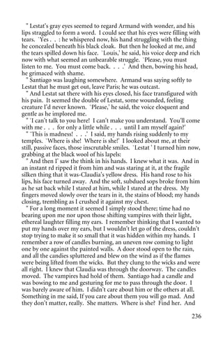 " Lestat's gray eyes seemed to regard Armand with wonder, and his
lips straggled to form a word. I could see that his eyes were filling with
tears. `Yes . . : he whispered now, his hand struggling with the thing
he concealed beneath his black cloak. But then he looked at me, and
the tears spilled down his face. `Louis,' he said, his voice deep and rich
now with what seemed an unbearable struggle. `Please, you must
listen to me. You must come back. . . .' And then, bowing his head,
he grimaced with shame.
  " Santiago was laughing somewhere. Armand was saying softly to
Lestat that he must get out, leave Paris; he was outcast.
  " And Lestat sat there with his eyes closed, his face transfigured with
his pain. It seemed the double of Lestat, some wounded, feeling
creature I'd never known. `Please,' he said, the voice eloquent and
gentle as he implored me.
  " `I can't talk to you here! I can't make you understand. You'll come
with me . . . for only a little while . . . until I am myself again?'
  " `This is madness! . . .' I said, my hands rising suddenly to my
temples. `Where is she! Where is she!' I looked about me, at their
still, passive faces, those inscrutable smiles. `Lestat ' I turned him now,
grabbing at the black wool of his lapels:
  " And then I' saw the think in his hands. I knew what it was. And in
an instant rd ripped it from him and was staring at it, at the fragile
silken thing that it was-Claudia's yellow dress. His hand rose to his
lips, his face turned away. And the soft, subdued sops broke from him
as he sat back while I stared at him, while I stared at the dress. My
fingers moved slowly over the tears in it, the stains of blood; my hands
closing, trembling as I crushed it against my chest.
  " For a long moment it seemed I simply stood there; time had no
bearing upon me nor upon those shifting vampires with their light,
ethereal laughter filling my ears. I remember thinking that I wanted to
put my hands over my ears, but I wouldn't let go of the dress, couldn't
stop trying to make it so small that it was hidden within my hands. I
remember a row of candles burning, an uneven row coming to light
one by one against the painted walls. A door stood open to the rain,
and all the candies spluttered and blew on the wind as if the flames
were being lifted from the wicks. But they clung to the wicks and were
all right. I knew that Claudia was through the doorway. The candles
moved. The vampires had hold of them. Santiago had a candle and
was bowing to me and gesturing for me to pass through the door. I
was barely aware of him. I didn't care about him or the others at all.
Something in me said, If you care about them you will go mad. And
they don't matter, really. She matters. Where is she? Find her. And

                                                                       236
 