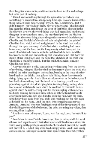 their laughter was remote, and it seemed to have a color and a shape
but to be part of nothing.
  " Then I saw something through the open doorway which was
something I'd seen before, a long, long time ago. No one knew of this
thing I'd seen years before except myself. No. Lestat knew. But it
didn't matter. He wouldn't know now or understand. That he and I
had seen this thing, standing at the door of that brick kitchen in the
Rue Royale, two wet shriveled things that had been alive, mother and
daughter in one another's arms, the murdered pair on the kitchen
floor. But these two lying under the gentle rain were Madeleine and
Claudia, and Madeleine's lovely red hair mingled with the gold of
Claudia's hair, which stirred and glistened in the wind that sucked
through the open doorway. Only that which was living had been
burnt away-not the hair, not the long, empty velvet dress, not the
small bloodstained chemise with its eyelets of white lace. And the
blackened, burnt, and drawn thing that was Madeleine -still bore the
stamp of her living face, and the hand that clutched at the child was
whole like a mummy's hand. But the child, the ancient one, my
Claudia, was ashes.
  " A cry rose in me, a wild, consuming cry that came from the bowels
of my being, rising up like the wind in that narrow place, the wind that
swirled the rains teeming on those ashes, beating at the trace of a tiny
hand against the bricks, that golden hair lifting, those loose strands
rising, flying upwards. And a blow struck me even as I cried out; and I
had hold of something that I believed to be Santiago, and I was
pounding, against him, destroying him, twisting that grinning white
face around with hands from which he couldn't free himself, hands
against which he railed, crying out, his cries mingling with my cries,
his boots coming down into those ashes, as I threw him backwards
away from them, my own eyes blinded with the rain, with my tears,
until he lay back away from me, and I was reaching out for him even
as he held out his hand. And the one I was struggling against was
Armand. Armand, who was forcing me out of the tiny graveyard into
the whirling colors of the ballroom, the cries, the mingling voices, that
searing, silver laughter.
  " And Lestat was calling out, `Louis, wait for me; Louis, I must talk to
you!'
  " I could see Armand's rich, brown eye close to mine, and I felt weak
all over and vaguely aware that Madeleine and Claudia were dead, his
voice saying softly, perhaps soundlessly, `I could not prevent it, I could
not prevent it. . : And they were dead, simply dead. And I was losing
consciousness. Santiago was near them somewhere there where they

                                                                      237
 