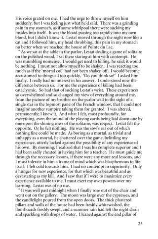 His voice grated on me. I had the urge to throw myself on him
suddenly, but I was feeling just what he'd said. There was a grinding
pain in my stomach, as if some whirlpool there were sucking my
insides into itself. It was the blood passing too rapidly into my own
blood, but I didn't know it. Lestat moved through the night now like a
cat and I followed him, my head throbbing, this pain in my stomach
no better when we reached the house of Pointe du Lac.
  " As we sat at the table in the parlor, Lestat dealing a game of solitaire
on the polished wood, I sat there staring at him with contempt. He
was mumbling nonsense. I would get used to killing, he said; it would
be nothing. I must not allow myself to be shaken. I was reacting too
much as if the `mortal coil' had not been shaken off. I would become
accustomed to things all too quickly. 'Do you think so?' I asked him
finally. I really had no interest in his answer. I understood now the
difference between us. For me the experience of killing had been
cataclysmic. So had that of sucking Lestat's wrist. These experiences
so overwhelmed and so changed my view of everything around me,
from the picture of my brother on the parlor wall to the sight of a
single star in the topmost pane of the French window, that I could not
imagine another vampire taking them for granted. I was altered,
permanently; I knew it. And what I felt, most profoundly, for
everything, even the sound of the playing cards being laid down one by
one upon the shining rows of the solitaire, was respect. Lestat felt the
opposite. Or he felt nothing. He was the sow's ear out of which
nothing fine could be made. As boring as a mortal, as trivial and
unhappy as a mortal, he chattered over the game, belittling my
experience, utterly locked against the possibility of any experience of
his own. By morning, I realized that I was his complete superior and I
had been sadly cheated in having him for a teacher. He must guide me
through the necessary lessons, if there were any more real lessons, and
I must tolerate in him a frame of mind which was blasphemous to life
itself. I felt cold towards him. I had no contempt in superiority. Only
a hunger for new experience, for that which was beautiful and as
devastating as my kill. And I saw that if I were to maximize every
experience available to me, I must exert my own powers over my
learning. Lestat was of no use.
  " It was well past midnight when I finally rose out of the chair and
went out on the gallery. The moon was large over the cypresses, and
the candlelight poured from the open doors. The thick plastered
pillars and walls of the house had been freshly whitewashed, the
floorboards freshly swept, and a summer rain had left the night clean
and sparkling with drops of water. I leaned against the end pillar of

                                                                         23
 