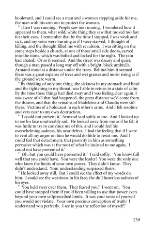 boulevard, and I could see a man and a woman stepping aside for me,
the man with his arm out to protect the woman.
  " Then I was running. People saw me running. I wondered how it
appeared to them, what wild, white thing they saw that moved too fast
for their eyes. I remember that by the time I stopped, I was weak and
sick, and my veins were burning as if I were starved. I thought of
killing, and the thought filled me with revulsion. I was sitting on the
stone steps beside a church, at one of those small side doors, carved
into the stone, which was bolted and locked for the night. The rain
had abated. Or so it seemed. And the street was dreary and quiet,
though a man passed a long way off with a bright, black umbrella.
Armand stood at a distance under the trees. Behind him it seemed
there was a great expanse of trees and wet grasses and moist rising as if
the ground were warm.
  " By thinking of only one thing, the sickness in my stomach and head
and the tightening in my throat, was I able to return to a state of calm.
By the time these things had died away and I was feeling clear again, I
was aware of all that had happened, the great distance we'd come from
the theater, and that the remains of Madeleine and Claudia were still
there. Victims of a holocaust in each other's arms. And I felt resolute
and very near to my own destruction.
  " `I could not prevent it,' Armand said softly to me. And I looked up
to see his face unutterably sad. He looked away from me as if he felt it
was futile to try to convince me of this, and I could feel his
overwhelming sadness, his near defeat. I had the feeling that if I were
to vent all my anger on him he would do little to resist me. And I
could feel that detachment, that passivity in him as something
pervasive which was at the root of what he insisted to me again, `I
could not have prevented it.'
  " `Oh, but you could have prevented it!' I said softly. `You know full
well that you could have. You were the leader! You were the only one
who knew the limits of your own power. They didn't know. They
didn't understand. Your understanding surpassed theirs.'
  " He looked away still. But I could see the effect of my words on
him. I could see the weariness in his face, the dull lusterless sadness of
his eyes.
  " `You held sway over them. They feared you!' I went on. `You
could have stopped them if you'd been willing to use that power even
beyond your own selfprescribed limits. It was your sense of yourself
you would not violate. Your own precious conception of truth! I
understand you perfectly. I see in you the reflection of myself!'


                                                                      239
 