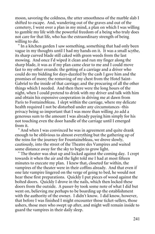 moon, savoring the coldness, the utter smoothness of the marble slab I
shifted to escape. And, wandering out of the graves and out of the
cemetery, I went over a plan in my mind, a plan on which I was willing
to gamble my life with the powerful freedom of a being who truly does
not care for that life, who has the extraordinary strength of being
willing to die.
  " In a kitchen garden I saw something, something that had only been
vague in my thoughts until I had my hands on it. It was a small scythe,
its sharp curved blade still caked with green weeds from the last
mowing. And once I'd wiped it clean and run my finger along the
sharp blade, it was as if my plan came clear to me and I could move
fast to my other errands: the getting of a carriage and a driver who
could do my bidding for days-dazzled by the cash I gave him and the
promises of more; the removing of my chest from the Hotel Saint-
Gabriel to the inside of that carriage; and the procuring of all the other
things which I needed. And then there were the long hours of the
night, when I could pretend to drink with my driver and talk with him
and obtain his expensive cooperation in driving me at dawn from
Paris to Fontainebleau. I slept within the carriage, where my delicate
health required I not be disturbed under any circumstances -this
privacy being so important that I was more than willing ,to add a
generous sum to the amount I was already paying him simply for his
not touching even the door handle of the carriage until I emerged
from it.
  " And when I was convinced he was in agreement and quite drank
enough to be oblivious to almost everything but the gathering up of
the reins for the journey for Fountainebleau, we drove slowly,
cautiously, into the street of the Theatre des Vampires and waited
some distance away for the sky to begin to grow light.
  " The theater was shut up and locked against the coming day. I crept
towards it when the air and the light told me I had at most fifteen
minutes to execute my plan. I knew that, closeted far within, the
vampires of the theater were in their coffins already. And that even if
one late vampire lingered on the verge of going to bed, he would not
hear these first preparations. Quickly I put pieces of wood against the
bolted doors. Quickly I drove in the nails, which then locked these
doors from the outside. A passer-by took some note of what I did but
went on, believing me perhaps to be boarding up the establishment
with the authority of the owner. I didn't know. I did know, however,
that before I was finished I might encounter those ticket-sellers, those
ushers, those men who swept up after, and might well remain inside to
guard the vampires in their daily sleep.

                                                                      241
 