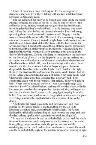 " It was of those men I was thinking as I led the carriage up to
Armand's alley and left it there, taking with me two small barrels of
kerosene to Armand's door.
  " The key admitted me easily as rd hoped, and once inside the lower
passage, I opened the door of his cell to find he was not there. The
coffin was gone. In fact, everything was gone but the furnishings,
including the dead boy's enclosed bed. Hastily I opened one barrel
and, rolling the other before me towards the stairs, I hurried along,
splashing the exposed beams with kerosene and flinging it on the
wooden doors of the other cells. The smell of it was strong, stronger
and more powerful than any sound I might have made to alert anyone.
And, though I stood stark still at the stairs with the barrels and the
scythe, listening, I heard nothing, nothing of those guards I presumed
to be there, nothing of the vampires themselves. And clutching the
handle of the scythe I ventured slowly upwards until I stood in the
door of the ballroom. No one was there to see me splash the kerosene
on the horsehair chairs or on the draperies' or to see me hesitate just
for an instant at that doorway of the small yard where Madeleine and
Claudia had been killed. Oh, how I wanted to open that door. It so
tempted me that for a minute I almost forgot my plan. I almost
dropped the barrels and turned the knob. But I could see the light
through the cracks of the old wood of the door. And I knew I had to
go on. Madeleine and Claudia were not there. They were dead. And
what would I have done had I opened that doorway, had I been
confronted again with those remains, that matted, disheveled golden
hair? There was no time, no purpose. I was running through dark
corridors I hadn't explored before, bathing old wooden doors with the
kerosene, certain that the vampires lay closeted within, rushing on cat
feet into the theater itself, where a cold, gray light, seeping from the
bolted front entrance, sped me on to fling a dark -stain across the great
velvet stage curtain, the padded chairs, the draperies of the lobby
doors.
  " And finally the barrel was empty and thrown away, and I was
pulling out the crude torch I'd made, putting my match to its
kerosene-drenched rags, and setting the chairs alight, the flames
licking their thick silk and padding as I ran towards the stage and sent
the fire rushing up that dark curtain into a cold, sucking draft.
  " In seconds the theater blazed as with the light of day, and the whole
frame of it seemed to creak and groan as the fire roared up the walls,
licking the great proscenium arch, the plaster curlicues of the
overhanging boxes. But I had no time to admire it, to savor the smell
and the sound of it, the sight of the nooks and crannies coming to light

                                                                     242
 