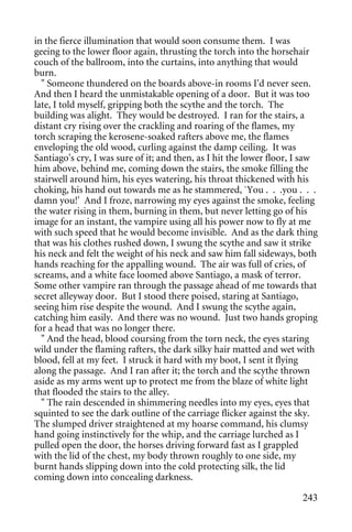 in the fierce illumination that would soon consume them. I was
geeing to the lower floor again, thrusting the torch into the horsehair
couch of the ballroom, into the curtains, into anything that would
burn.
  " Someone thundered on the boards above-in rooms I'd never seen.
And then I heard the unmistakable opening of a door. But it was too
late, I told myself, gripping both the scythe and the torch. The
building was alight. They would be destroyed. I ran for the stairs, a
distant cry rising over the crackling and roaring of the flames, my
torch scraping the kerosene-soaked rafters above me, the flames
enveloping the old wood, curling against the damp ceiling. It was
Santiago's cry, I was sure of it; and then, as I hit the lower floor, I saw
him above, behind me, coming down the stairs, the smoke filling the
stairwell around him, his eyes watering, his throat thickened with his
choking, his hand out towards me as he stammered, `You . . .you . . .
damn you!' And I froze, narrowing my eyes against the smoke, feeling
the water rising in them, burning in them, but never letting go of his
image for an instant, the vampire using all his power now to fly at me
with such speed that he would become invisible. And as the dark thing
that was his clothes rushed down, I swung the scythe and saw it strike
his neck and felt the weight of his neck and saw him fall sideways, both
hands reaching for the appalling wound. The air was full of cries, of
screams, and a white face loomed above Santiago, a mask of terror.
Some other vampire ran through the passage ahead of me towards that
secret alleyway door. But I stood there poised, staring at Santiago,
seeing him rise despite the wound. And I swung the scythe again,
catching him easily. And there was no wound. Just two hands groping
for a head that was no longer there.
  " And the head, blood coursing from the torn neck, the eyes staring
wild under the flaming rafters, the dark silky hair matted and wet with
blood, fell at my feet. I struck it hard with my boot, I sent it flying
along the passage. And I ran after it; the torch and the scythe thrown
aside as my arms went up to protect me from the blaze of white light
that flooded the stairs to the alley.
  " The rain descended in shimmering needles into my eyes, eyes that
squinted to see the dark outline of the carriage flicker against the sky.
The slumped driver straightened at my hoarse command, his clumsy
hand going instinctively for the whip, and the carriage lurched as I
pulled open the door, the horses driving forward fast as I grappled
with the lid of the chest, my body thrown roughly to one side, my
burnt hands slipping down into the cold protecting silk, the lid
coming down into concealing darkness.

                                                                       243
 