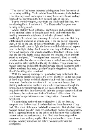 " The pace of the horses increased driving away from the corner of
the burning building. Yet I could still smell the smoke; it choked me;
it burnt my eyes and my lungs, even as my hands were burnt and my
forehead was burnt from the first diffused light of the sun.
   " But we were driving on, away from the smoke and the cries. We
were leaving Paris. I had done it. The Theatre des Vampires was
burning to the ground,
   " And as I felt my head fall back, I saw Claudia and Madeleine again
in one another's arms in that grin yard, and I said to them softly,
bending down to the soft heads of hair that glistened in the
candlelight, `I couldn't take you away. I couldn't take you. But they
will lie ruined and dead all around you. If the fire doesn't consume
them, it will be the sun. If they are not burnt out, then it will be the
people who will come to fight the fire who will find them and expose
them to the light of day. But I promise you, they will all die as you
have died, everyone who was closeted there this dawn will die. And
they are the only deaths I have caused in my long life which are both
exquisite and good.' " Two nights later I returned. I had to see that
rain-flooded cellar where every brick was scorched, crumbling, where
a few skeletal rafters jabbed at the sky like stakes. Those monstrous
murals that once enclosed the ballroom were blasted fragments in the
rubble, a painted face here, a patch of angel's wing there, the only
identifiable things that remained.
   " With the evening newspapers, I pushed my way to the back of a
crowded little theater cafe across the street; and there, under the cover
of the dim gas lamps and thick cigarsmoke, I read the accounts of the
holocaust. Few bodies were found in the burnt-out theater, but
clothing and costumes had been scattered everywhere, as though the
famous vampire mummers had in fact vacated the theater in haste
long before the fire. In other words, only the younger vampire had left
their bones; the ancient ones had suffered total obliteration. No
mention of an eye-witness or a surviving victim. How could there
have been?
   " Yet something bothered me considerably. I did not fear any
vampires who had escaped. I had no desire to hunt them out if they
had. That most of the crew had died I was certain. But why had there
been no human guards? I was certain Santiago had mentioned guards,
and I'd supposed them to be the ushers and doormen who staffed the
theater before the performance. And I had even been prepared to
encounter them with my scythe. But they had not been there. It was
strange. And my mind was not entirely comfortable with the
strangeness.

                                                                     244
 