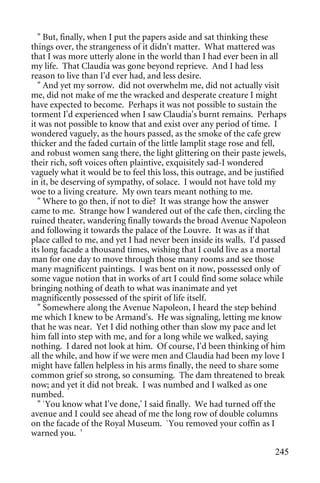 " But, finally, when I put the papers aside and sat thinking these
things over, the strangeness of it didn't matter. What mattered was
that I was more utterly alone in the world than I had ever been in all
my life. That Claudia was gone beyond reprieve. And I had less
reason to live than I'd ever had, and less desire.
   " And yet my sorrow. did not overwhelm me, did not actually visit
me, did not make of me the wracked and desperate creature I might
have expected to become. Perhaps it was not possible to sustain the
torment I'd experienced when I saw Claudia's burnt remains. Perhaps
it was not possible to know that and exist over any period of time. I
wondered vaguely, as the hours passed, as the smoke of the cafe grew
thicker and the faded curtain of the little lamplit stage rose and fell,
and robust women sang there, the light glittering on their paste jewels,
their rich, soft voices often plaintive, exquisitely sad-I wondered
vaguely what it would be to feel this loss, this outrage, and be justified
in it, be deserving of sympathy, of solace. I would not have told my
woe to a living creature. My own tears meant nothing to me.
   " Where to go then, if not to die? It was strange how the answer
came to me. Strange how I wandered out of the cafe then, circling the
ruined theater, wandering finally towards the broad Avenue Napoleon
and following it towards the palace of the Louvre. It was as if that
place called to me, and yet I had never been inside its walls. I'd passed
its long facade a thousand times, wishing that I could live as a mortal
man for one day to move through those many rooms and see those
many magnificent paintings. I was bent on it now, possessed only of
some vague notion that in works of art I could find some solace while
bringing nothing of death to what was inanimate and yet
magnificently possessed of the spirit of life itself.
   " Somewhere along the Avenue Napoleon, I heard the step behind
me which I knew to be Armand's. He was signaling, letting me know
that he was near. Yet I did nothing other than slow my pace and let
him fall into step with me, and for a long while we walked, saying
nothing. I dared not look at him. Of course, I'd been thinking of him
all the while, and how if we were men and Claudia had been my love I
might have fallen helpless in his arms finally, the need to share some
common grief so strong, so consuming. The dam threatened to break
now; and yet it did not break. I was numbed and I walked as one
numbed.
   " `You know what I've done,' I said finally. We had turned off the
avenue and I could see ahead of me the long row of double columns
on the facade of the Royal Museum. `You removed your coffin as I
warned you. '

                                                                      245
 