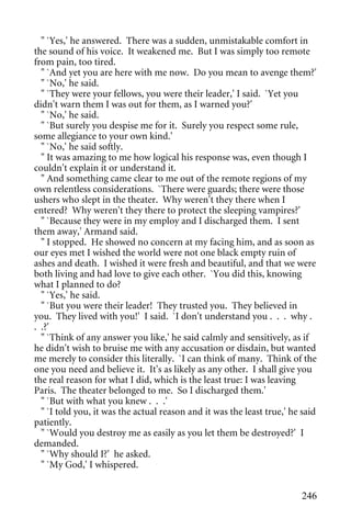 " `Yes,' he answered. There was a sudden, unmistakable comfort in
the sound of his voice. It weakened me. But I was simply too remote
from pain, too tired.
  " `And yet you are here with me now. Do you mean to avenge them?'
  " `No,' he said.
  " `They were your fellows, you were their leader,' I said. `Yet you
didn't warn them I was out for them, as I warned you?'
  " `No,' he said.
  " `But surely you despise me for it. Surely you respect some rule,
some allegiance to your own kind.'
  " `No,' he said softly.
  " It was amazing to me how logical his response was, even though I
couldn't explain it or understand it.
  " And something came clear to me out of the remote regions of my
own relentless considerations. `There were guards; there were those
ushers who slept in the theater. Why weren't they there when I
entered? Why weren't they there to protect the sleeping vampires?'
  " `Because they were in my employ and I discharged them. I sent
them away,' Armand said.
  " I stopped. He showed no concern at my facing him, and as soon as
our eyes met I wished the world were not one black empty ruin of
ashes and death. I wished it were fresh and beautiful, and that we were
both living and had love to give each other. `You did this, knowing
what I planned to do?
  " `Yes,' he said.
  " `But you were their leader! They trusted you. They believed in
you. They lived with you!' I said. `I don't understand you . . . why .
. .?'
  " `Think of any answer you like,' he said calmly and sensitively, as if
he didn't wish to bruise me with any accusation or disdain, but wanted
me merely to consider this literally. `I can think of many. Think of the
one you need and believe it. It's as likely as any other. I shall give you
the real reason for what I did, which is the least true: I was leaving
Paris. The theater belonged to me. So I discharged them.'
  " `But with what you knew . . .'
  " `I told you, it was the actual reason and it was the least true,' he said
patiently.
  " `Would you destroy me as easily as you let them be destroyed?' I
demanded.
  " `Why should I?' he asked.
  " `My God,' I whispered.


                                                                        246
 