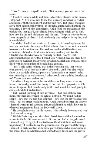 " `You're much changed,' he said. `But in a way, you are much the
same.'
   " I walked on for a while and then, before the entrance to the Louvre,
I stopped. At first it seemed to me that its many windows were dark
and silver with the moonlight and the thin rain. But then I thought I
saw a faint light moving within, as though a guard walked among the
treasures. I envied him completely. And I fixed my thoughts an him
obdurately, that guard, calculating how a vampire might get to him,
how take his life and his lantern and his keys. The plan was confusion.
I was incapable of plans. I had made only one real plan in my life, and
it was finished.
   " And then finally I surrendered. I turned to Armand again and let
my eyes penetrate his eyes, and let him draw close to me as if he meant
to make me his victim, and I bowed my head and felt his firm arm
around my shoulder. And, remembering suddenly and keenly
Claudia's words, what were very nearly her last . words -that
admission that she knew that I could love Armand because I had been
able to love even her-those words struck me as rich and ironical, more
filled with meaning than she could have guessed.
   " `Yes,' I said softly to him, `that is the crowning evil, that we can
even go so far as to love each other, you and I. And who else would
show us a particle of love, a particle of compassion or mercy? Who
else, knowing us as we know each other, could do anything but destroy
us? Yet we can love each other.'
   " And for a long moment, he stood there looking at me, drawing
nearer, his head gradually inclining to one side, his lips parted as if he
meant to speak. But then he only smiled and shook his head gently to
confess he didn't understand.
   " But I wasn't thinking of him anymore. I had one of those rare
moments when it seemed I thought of nothing. My mind had no
shape. I saw that the rain had stopped. I saw that the air was clear and
cold. That the street was luminous. And I wanted to enter the Louvre.
I formed words to tell Armand this, to ask him if he might help me do
what was necessary to have the Louvre till dawn.
   " He thought it a very simple request. He said only he wondered why
I had waited so long. "
   " We left Paris very soon after that. I told Armand that I wanted to
return to the Mediterranean-not to Greece, as I had so long dreamed.
I wanted to go to Egypt. I wanted to see the desert there and, more
importantly, I wanted to see the pyramids and the graves of the kings.
I wanted to make contact with those grave-thieves who know snore of
the graves than do scholars, and I wanted to go down into the graves

                                                                      247
 