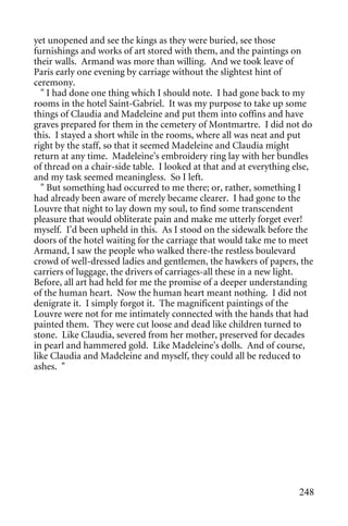 yet unopened and see the kings as they were buried, see those
furnishings and works of art stored with them, and the paintings on
their walls. Armand was more than willing. And we took leave of
Paris early one evening by carriage without the slightest hint of
ceremony.
  " I had done one thing which I should note. I had gone back to my
rooms in the hotel Saint-Gabriel. It was my purpose to take up some
things of Claudia and Madeleine and put them into coffins and have
graves prepared for them in the cemetery of Montmartre. I did not do
this. I stayed a short while in the rooms, where all was neat and put
right by the staff, so that it seemed Madeleine and Claudia might
return at any time. Madeleine's embroidery ring lay with her bundles
of thread on a chair-side table. I looked at that and at everything else,
and my task seemed meaningless. So I left.
  " But something had occurred to me there; or, rather, something I
had already been aware of merely became clearer. I had gone to the
Louvre that night to lay down my soul, to find some transcendent
pleasure that would obliterate pain and make me utterly forget ever!
myself. I'd been upheld in this. As I stood on the sidewalk before the
doors of the hotel waiting for the carriage that would take me to meet
Armand, I saw the people who walked there-the restless boulevard
crowd of well-dressed ladies and gentlemen, the hawkers of papers, the
carriers of luggage, the drivers of carriages-all these in a new light.
Before, all art had held for me the promise of a deeper understanding
of the human heart. Now the human heart meant nothing. I did not
denigrate it. I simply forgot it. The magnificent paintings of the
Louvre were not for me intimately connected with the hands that had
painted them. They were cut loose and dead like children turned to
stone. Like Claudia, severed from her mother, preserved for decades
in pearl and hammered gold. Like Madeleine's dolls. And of course,
like Claudia and Madeleine and myself, they could all be reduced to
ashes. "




                                                                     248
 