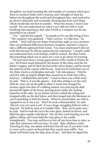 the gallery, my head touching the soft tendrils of a jasmine which grew
there in constant battle with a wisteria, and I thought of what lay
before me throughout the world and throughout time, and resolved to
go about it delicately and reverently, learning that from each thing
which would take me best to another. What this meant, I wasn't sure
myself. Do you understand me when I say I did not wish to rush
headlong into experience, that what I'd felt as a vampire was far too
powerful to be wasted? "
   " Yes, " said the boy eagerly. " It sounds as if it was like being in love.
" The vampire's eyes gleamed. " That's correct. It is like love, " he
smiled. " And I tell you my frame of mind that night so you can know
there are profound differences between vampires, and how I came to
take a different approach from Lestat. You must understand I did not
snub him because he did not appreciate his experience. I simply could
not understand how such feelings could be wasted. But then Lestat
did something which was to show me a way to go about my learning.
   " He had more than a casual appreciation of the wealth at Pointe du
Lac. He'd been much pleased by the beauty of the china used for his
father's supper; and he liked the feel of the velvet drapes, and he traced
the patterns of the carpets with his toe. And now he took from one of
the china closets a crystal glass and said, `I do miss glasses.' Only he
said this with an impish delight that caused me to study him with a
hard eye. I disliked him intensely! `I want to show you a little trick,'
he said. `That is, if you like glasses.' And after setting it on the card
table he came out on the gallery where I stood and changed his
manner again into that of a stalking animal, eyes piercing the dark
beyond the lights of the house, peering down under the arching
branches of the oaks. In an instant, he had vaulted the railing and
dropped softly on the dirt below, and then lunged into the blackness to
catch something in both his hands. When he stood before me with it,
I gasped to see it was a rat. `Don't be such a damned idiot,' he said.
`Haven't you ever seen a rat?' It was a huge, struggling field rat with a
long tail. He held its neck so it couldn't bite. `Rats can be quite nice,'
he said. And he took the rat to the wine glass, slashed its throat, and
filled the glass rapidly with blood. The rat then went hurtling over the
gallery railing, and Lestat held the wine glass to the candle
triumphantly. `You may well have to live off rats from time to time, so
wipe that expression off your face,' he said. `Rats, chickens, cattle.
Traveling by ship, you damn well better live off rats, if you don't wish
to cause such a panic on board that they search your coffin. You
damn well better keep the ship clean of rats.' And then he sipped the


                                                                           24
 