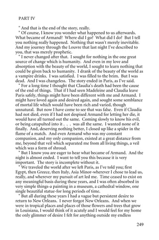 PART IV

  " And that is the end of the story, really.
  " Of course, I know you wonder what happened to us afterwards.
What became of Armand? Where did I go? What did I do? But I tell
you nothing really happened. Nothing that wasn't merely inevitable.
And my journey through the Louvre that last night I've described to
you, that was merely prophetic.
  " I never changed after that. I sought for nothing in the one great
source of change which is humanity. And even in my love and
absorption with the beauty of the world, I sought to learn nothing that
could be given back to humanity. I drank of the beauty of the world as
a vampire drinks. I was satisfied. I was filled to the brim. But I was
dead. And I was changeless. The story ended in Paris, as I've said.
  " For a long time I thought that Claudia's death had been the cause
of the end of things. That if I had seen Madeleine and Claudia leave
Paris safely, things might have been different with me and Armand. I
might have loved again and desired again, and sought some semblance
of mortal life which would have been rich and varied, though
unnatural. But now I have come to see that was false. Even if Claudia
had not died, even if I had not despised Armand for letting her die, it
would have all turned out the same. Coming slowly to know his evil,
or being catapulted into it . . . was all the same. I wanted none of it
finally. And, deserving nothing better, I closed up like a spider in the
flame of a match. And even Armand who was my constant
companion, and my only companion, existed at a great distance from
me, beyond that veil which separated me from all living things, a veil
which was a form of shroud.
  " But I know you are eager to hear what became of Armand. And the
night is almost ended. I want to tell you this because it is very
important. The story is incomplete without it.
  " We traveled the world after we left Paris, as I've told you; first
Egypt, then Greece, then Italy, Asia Minor-wherever I chose to lead us,
really, and wherever my pursuit of art led me. Time ceased to exist on
any meaningful basis during these years, and I was often absorbed in
very simple things-a painting in a museum, a cathedral window, one
single beautiful statue-for long periods of time.
  " But all during these years I had a vague but persistent desire to
return to New Orleans. I never forgot New Orleans. And when we
were in tropical places and places of those flowers and trees that grow
in Louisiana, I would think of it acutely and I would feel for my home
the only glimmer of desire I felt for anything outside my endless

                                                                    249
 