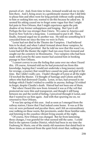 pursuit of art. And, from time to time, Armand would ask me to take
him there. And I, being aware in a gentlemanly manner that I did little
to please him and often went for long periods without really speaking
to him or seeking him out, wanted to do this because he asked me. It
seemed his asking caused me to forget some vague fear that I might
feel pain in New Orleans, that I might experience again the pale
shadow of my former unhappiness and longing. But I put it off.
Perhaps the fear was stronger than I knew. We came to America and
lived in New York for a long time. I continued to put it off. Then,
finally, Armand urged me in another way. He told me something he'd
concealed from me since the time we were in Paris.
  " Lestat had not died in the Theatre des Vampires. I had believed
him to be dead, and when I asked Armand about those vampires, he
told me they all had perished. But he told me now that this wasn't so.
Lestat had left the theater the night I had run away from Armand and
sought out the cemetery in Montmartre. Two vampires who had been
made with Lestat by the same master had assisted him in booking
passage to New Orleans.
  " I cannot convey to you the feeling that came over me when I heard
this. Of course, Armand told me he had protected me from this
knowledge, hoping that I would not undertake a long journey merely
for revenge, a journey that would have caused me pain and grief at the
time. But I didn't really care. I hadn't thought of Lestat at all the night
I'd torched the theater. I'd thought of Santiago and Celeste and the
others who had destroyed Claudia. Lestat, in fact, had aroused in me
feelings which I hadn't wished to confide in anyone, feelings I'd wished
to forget, despite Claudia's death. Hatred had not been one of them.
  " But when I heard this now from Armand it was as if the veil that
protected me were thin and transparent, and though it still hung
between me and the world of feeling, I perceived through it Lestat, and
that I wanted to see him again. And with that spurring me on, we
returned to New Orleans.
  " It was late spring of this year. And as soon as I emerged from the
railway station, I knew that I had indeed come home. It was as if the
very air were perfumed and peculiar there, and I felt an extraordinary
ease walking on those warm, flat pavements, under those familiar oaks,
and listening to the ceaseless vibrant living sounds of the night.
  " Of course, New Orleans was changed. But far from lamenting
those changes, I was grateful for what seemed still the same. I could
find in the uptown Garden District, which had been in my time the
Faubourg St: Marie, one of the stately old mansions that dated back to
those times, so removed from the quiet brick street that, walking out

                                                                       250
 