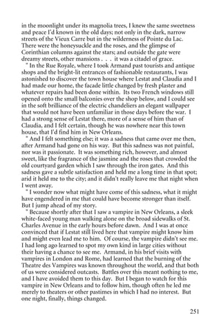 in the moonlight under its magnolia trees, I knew the same sweetness
and peace I'd known in the old days; not only in the dark, narrow
streets of the Vieux Carre but in the wilderness of Pointe du Lac.
There were the honeysuckle and the roses, and the glimpse of
Corinthian columns against the stars; and outside the gate were
dreamy streets, other mansions . . . it was a citadel of grace.
  " In the Rue Royale, where I took Armand past tourists and antique
shops and the bright-lit entrances of fashionable restaurants, I was
astonished to discover the town house where Lestat and Claudia and I
had made our home, the facade little changed by fresh plaster and
whatever repairs had been done within. Its two French windows still
opened onto the small balconies over the shop below, and I could see
in the soft brilliance of the electric chandeliers an elegant wallpaper
that would not have been unfamiliar in those days before the war. I
had a strong sense of Lestat there, more of a sense of him than of
Claudia, and I felt certain, though he was nowhere near this town
house, that I'd find him in New Orleans.
  " And I felt something else; it was a sadness that came over me then,
after Armand had gone on his way. But this sadness was not painful,
nor was it passionate. It was something rich, however, and almost
sweet, like the fragrance of the jasmine and the roses that crowded the
old courtyard garden which I saw through the iron gates. And this
sadness gave a subtle satisfaction and held me a long time in that spot;
arid it held me to the city; and it didn't really leave me that night when
I went away.
  " I wonder now what might have come of this sadness, what it might
have engendered in me that could have become stronger than itself.
But I jump ahead of my story.
  " Because shortly after that I saw a vampire in New Orleans, a sleek
white-faced young man walking alone on the broad sidewalks of St.
Charles Avenue in the early hours before dawn. And I was at once
convinced that if Lestat still lived here that vampire might know him
and might even lead me to him. Of course, the vampire didn't see me.
I had long ago learned to spot my own kind in large cities without
their having a chance to see me. Armand, in his brief visits with
vampires in London and Rome, had learned that the burning of the
Theatre des Vampires was known throughout the world, and that both
of us were considered outcasts. Battles over this meant nothing to me,
and I have avoided them to this day. But I began to watch for this
vampire in New Orleans and to follow him, though often he led me
merely to theaters or other pastimes in which I had no interest. But
one night, finally, things changed.

                                                                      251
 