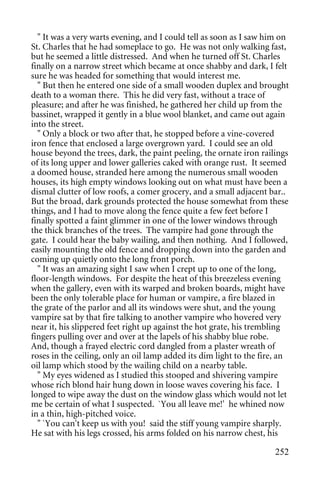 " It was a very warts evening, and I could tell as soon as I saw him on
St. Charles that he had someplace to go. He was not only walking fast,
but he seemed a little distressed. And when he turned off St. Charles
finally on a narrow street which became at once shabby and dark, I felt
sure he was headed for something that would interest me.
  " But then he entered one side of a small wooden duplex and brought
death to a woman there. This he did very fast, without a trace of
pleasure; and after he was finished, he gathered her child up from the
bassinet, wrapped it gently in a blue wool blanket, and came out again
into the street.
  " Only a block or two after that, he stopped before a vine-covered
iron fence that enclosed a large overgrown yard. I could see an old
house beyond the trees, dark, the paint peeling, the ornate iron railings
of its long upper and lower galleries caked with orange rust. It seemed
a doomed house, stranded here among the numerous small wooden
houses, its high empty windows looking out on what must have been a
dismal clutter of low roofs, a comer grocery, and a small adjacent bar..
But the broad, dark grounds protected the house somewhat from these
things, and I had to move along the fence quite a few feet before I
finally spotted a faint glimmer in one of the lower windows through
the thick branches of the trees. The vampire had gone through the
gate. I could hear the baby wailing, and then nothing. And I followed,
easily mounting the old fence and dropping down into the garden and
coming up quietly onto the long front porch.
  " It was an amazing sight I saw when I crept up to one of the long,
floor-length windows. For despite the heat of this breezeless evening
when the gallery, even with its warped and broken boards, might have
been the only tolerable place for human or vampire, a fire blazed in
the grate of the parlor and all its windows were shut, and the young
vampire sat by that fire talking to another vampire who hovered very
near it, his slippered feet right up against the hot grate, his trembling
fingers pulling over and over at the lapels of his shabby blue robe.
And, though a frayed electric cord dangled from a plaster wreath of
roses in the ceiling, only an oil lamp added its dim light to the fire, an
oil lamp which stood by the wailing child on a nearby table.
  " My eyes widened as I studied this stooped and shivering vampire
whose rich blond hair hung down in loose waves covering his face. I
longed to wipe away the dust on the window glass which would not let
me be certain of what I suspected. `You all leave me!' he whined now
in a thin, high-pitched voice.
  " `You can't keep us with you! said the stiff young vampire sharply.
He sat with his legs crossed, his arms folded on his narrow chest, his

                                                                      252
 