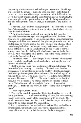 desperately now from fear as well as hunger. As soon as I lifted it up
and loosened the covers, it quieted a little, and then I patted it and
rocked it. Lestat was whispering to me now in quick, half-articulated
words I couldn't understand, the tears streaming down his cheeks, the
young vampire at the open window with a look of disgust on his face
and one hand (r)n the window latch, as if he meant at any minute to
bolt.
  " `So you're Louis,' said the young vampire. This seemed to increase
Lestat's inexpressible. excitement, and he wiped frantically at his tears
with the hem of his robe.
  " A fly lit on the baby's forehead, and involuntarily I gasped as I
pressed it between two fingers and dropped it dead to the floor. The
child was no longer crying. It was looking up at me with extraordinary
blue eyes, dark-blue eyes, its round face glistening from the heat, and a
smile played on its lips, a smile that grew brighter like a flame. I had
never brought death to anything so young, so innocent, and I was
aware of this now as I held the child with an odd feeling of sorrow,
stronger even than that feeling which had come over me in the Rue
Royale. And, rocking the child gently, I pulled the young vampire's
chair to the fire and sat down.
  " `Don't try to speak . . . it's all right,' I said to Lestat, who dropped
down gratefully into his chair and reached out to stroke the lapels of
my coat with both hands.
  " `But I'm so glad to see you,' he stammered through his tears. `I've
dreamed of your coming . . . coming. . ' he said. And then he
grimaced, as if he were feeling a pain he couldn't identify, and again
the fine map of scars appeared for an instant. He was looking off, his
hand up to his ear, as if he meant to cover it to defend himself from
some terrible sound. `I didn't . . ' he started; and then he shook his
head, his eyes clouding as he opened them wide, strained to focus
them. `I didn't mean to let them do it, Louis . . . I mean that
Santiago . . . that one, you know, he didn't tell me what they planned
to do.'
  " `That's all past, Lestat,' I said.
  " `Yes, yes,' he nodded vigorously. `Past. She should never . . . why,
Louis, you know. . . ' And he was shaking his head, his voice seeming
to gain in strength, to gain a little in resonance with his effort. `She
should have never been one of us, Louis.' And he rapped his sunken
chest with his fist as he said `Us' again softly.
  " She. It seemed then that she had never existed That she had been
some illogical, fantastical dream that, was too precious and too
personal for me ever to confide in anyone. And too long gone. I

                                                                        254
 