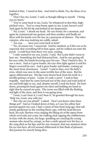 looked at him. I stared at him. And tried to think, Yes, the three of us
together.
  " `Don't fear me, Lestat,' I said, as though talking to myself. `I bring
you no harm.'
  " `You've come back to me, Louis,' he whispered in that thin, high-
pitched voice. `You've come home again to me, Louis, haven't you?'
And again he bit his lip and looked at me desperately.
  " `No, Lestat.' I shook my head. He was frantic for a moment, and
again he commenced one gesture and then another and finally sat
there with his hands over his face in a paroxysm of distress. The other
vampire, who was studying me coldly, asked:
  " `Are you . . . have you come back to him?'
  " `No, of course not,' I answered. And he smirked, as if this was as he
expected, that everything fell to him again, and he walked out onto the
porch. I could hear him there very near, waiting.
  " `I only wanted to see you, Lestat,' I said. But Lestat didn't seem to
hear me. Something else had distracted him. And he was gazing off,
his eyes wide, his hands hovering near his ears. Then I heard it also. It
was a siren. And as it grew louder, his eyes shut tight against it and his
fingers covered his ears. And it grew louder and louder, coming up
the street from downtown. `Lestat!' I said to him, over the baby's
cries, which rose now in the same terrible fear of the siren. But his
agony obliterated me. His lips were drawn back from his teeth in a
terrible grimace of pain. `Lestat, it's only a siren!' I said to him
stupidly. And then he came forward out of the chair and took hold of
me and held tight to me, and, despite myself, I took his hand. He bent
down, pressing his head against my chest and holding my hand so
tight that he caused me pain. The room was filled with the flashing
red light of the siren, and then it was going away.
  " `Louis, I can't bear it, I can't bear it,' he growled through his tears.
`Help me, Louis, stay with me.'
  " `But why are you afraid?' I asked. `Don't you know what these
things are?' And as I looked down at him, as I saw his yellow hair
pressed against my coat, I had a vision of him from long ago, that tall,
stately gentleman in the swirling black cape, with his head thrown
back, his rich, flawless voice singing the lilting air of the opera from
which we'd only just come, his walking stick tapping the cobblestones
in time with the music, his large, sparkling eye catching the young
woman who stood by, enrapt, so that a smile spread over his face as
the song died on his lips; and for one moment, that one moment when
his eye met hers, all evil seemed obliterated in that flush of pleasure,
that passion for merely being alive.

                                                                        255
 