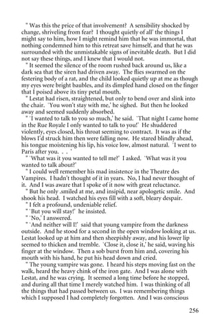 " Was this the price of that involvement? A sensibility shocked by
change, shriveling from fear? I thought quietly of all' the things I
might say to him, how I might remind him that he was immortal, that
nothing condemned him to this retreat save himself, and that he was
surrounded with the unmistakable signs of inevitable death. But I did
not say these things, and I knew that I would not.
  " It seemed the silence of the room rushed back around us, like a
dark sea that the siren had driven away. The flies swarmed on the
festering body of a rat, and the child looked quietly up at me as though
my eyes were bright baubles, and its dimpled hand closed on the finger
that I poised above its tiny petal mouth.
  " Lestat had risen, straightened, but only to bend over and slink into
the chair. `You won't stay with me,' he sighed. But then he looked
away and seemed suddenly absorbed.
  " `I wanted to talk to you so much,' he said. `That night I came home
in the Rue Royale I only wanted to talk to you!' He shuddered
violently, eyes closed, his throat seeming to contract. It was as if the
blows I'd struck him then were falling now. He stared blindly ahead,
his tongue moistening his lip, his voice low, almost natural. `I went to
Paris after you. . . '
  " `What was it you wanted to tell me?' I asked. `What was it you
wanted to talk about?'
  " I could well remember his mad insistence in the Theatre des
Vampires. I hadn't thought of it in years. No, I had never thought of
it. And I was aware that I spoke of it now with great reluctance.
  " But he only .smiled at me, and insipid, near apologetic smile. And
shook his head. I watched his eyes fill with a soft, bleary despair.
  " I felt a profound, undeniable relief.
  " `But you will stay!' he insisted.
  " `No,' I answered.
  " `And neither will I!' said that young vampire from the darkness
outside. And he stood for a second in the open window looking at us.
Lestat looked up at him and then sheepishly away, and his lower lip
seemed to thicken and tremble. `Close it, close it,' he said, waving his
finger at the window. Then a sob burst from him and, covering his
mouth with his hand, he put his head down and cried.
  " The young vampire was gone. I heard his steps moving fast on the
walk, heard the heavy chink of the iron gate. And I was alone with
Lestat, and he was crying. It seemed a long time before he stopped,
and during all that time I merely watched him. I was thinking of all
the things that had passed between us. I was remembering things
which I supposed I had completely forgotten. And I was conscious

                                                                    256
 