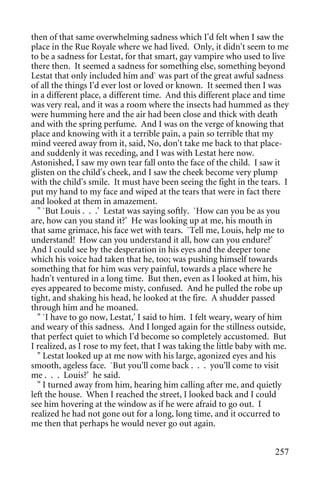 then of that same overwhelming sadness which I'd felt when I saw the
place in the Rue Royale where we had lived. Only, it didn't seem to me
to be a sadness for Lestat, for that smart, gay vampire who used to live
there then. It seemed a sadness for something else, something beyond
Lestat that only included him and` was part of the great awful sadness
of all the things I'd ever lost or loved or known. It seemed then I was
in a different place, a different time. And this different place and time
was very real, and it was a room where the insects had hummed as they
were humming here and the air had been close and thick with death
and with the spring perfume. And I was on the verge of knowing that
place and knowing with it a terrible pain, a pain so terrible that my
mind veered away from it, said, No, don't take me back to that place-
and suddenly it was receding, and I was with Lestat here now.
Astonished, I saw my own tear fall onto the face of the child. I saw it
glisten on the child's cheek, and I saw the cheek become very plump
with the child's smile. It must have been seeing the fight in the tears. I
put my hand to my face and wiped at the tears that were in fact there
and looked at them in amazement.
  " `But Louis . . .' Lestat was saying softly. `How can you be as you
are, how can you stand it?' He was looking up at me, his mouth in
that same grimace, his face wet with tears. `Tell me, Louis, help me to
understand! How can you understand it all, how can you endure?'
And I could see by the desperation in his eyes and the deeper tone
which his voice had taken that he, too; was pushing himself towards
something that for him was very painful, towards a place where he
hadn't ventured in a long time. But then, even as I looked at him, his
eyes appeared to become misty, confused. And he pulled the robe up
tight, and shaking his head, he looked at the fire. A shudder passed
through him and he moaned.
  " `I have to go now, Lestat,' I said to him. I felt weary, weary of him
and weary of this sadness. And I longed again for the stillness outside,
that perfect quiet to which I'd become so completely accustomed. But
I realized, as I rose to my feet, that I was taking the little baby with me.
  " Lestat looked up at me now with his large, agonized eyes and his
smooth, ageless face. `But you'll come back . . . you'll come to visit
me . . . Louis?' he said.
  " I turned away from him, hearing him calling after me, and quietly
left the house. When I reached the street, I looked back and I could
see him hovering at the window as if he were afraid to go out. I
realized he had not gone out for a long, long time, and it occurred to
me then that perhaps he would never go out again.


                                                                        257
 