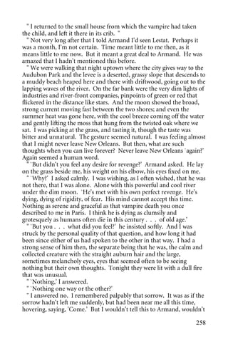 " I returned to the small house from which the vampire had taken
the child, and left it there in its crib. "
   " Not very long after that I told Armand I'd seen Lestat. Perhaps it
was a month, I'm not certain. Time meant little to me then, as it
means little to me now. But it meant a great deal to Armand. He was
amazed that I hadn't mentioned this before.
   " We were walking that night uptown where the city gives way to the
Audubon Park and the levee is a deserted, grassy slope that descends to
a muddy beach heaped here and there with driftwood, going out to the
lapping waves of the river. On the far bank were the very dim lights of
industries and river-front companies, pinpoints of green or red that
flickered in the distance like stars. And the moon showed the broad,
strong current moving fast between the two shores; and even the
summer heat was gone here, with the cool breeze coming off the water
and gently lifting the moss that hung from the twisted oak where we
sat. I was picking at the grass, and tasting it, though the taste was
bitter and unnatural. The gesture seemed natural. I was feeling almost
that I might never leave New Orleans. But then, what are such
thoughts when you can live forever? Never leave New Orleans `again?'
Again seemed a human word.
   " `But didn't you feel any desire for revenge?' Armand asked. He lay
on the grass beside me, his weight on his elbow, his eyes fixed on me.
   " `Why?' I asked calmly. I was wishing, as I often wished, that he was
not there, that I was alone. Alone with this powerful and cool river
under the dim moon. `He's met with his own perfect revenge. He's
dying, dying of rigidity, of fear. His mind cannot accept this time.
Nothing as serene and graceful as that vampire death you once
described to me in Paris. I think he is dying as clumsily and
grotesquely as humans often die in this century . . . of old age.'
   " `But you . . . what did you feel?' he insisted softly. And I was
struck by the personal quality of that question, and how long it had
been since either of us had spoken to the other in that way. I had a
strong sense of him then, the separate being that he was, the calm and
collected creature with the straight auburn hair and the large,
sometimes melancholy eyes, eyes that seemed often to be seeing
nothing but their own thoughts. Tonight they were lit with a dull fire
that was unusual.
   " `Nothing,' I answered.
   " `Nothing one way or the other?'
   " I answered no. I remembered palpably that sorrow. It was as if the
sorrow hadn't left me suddenly, but had been near me all this time,
hovering, saying, 'Come.' But I wouldn't tell this to Armand, wouldn't

                                                                     258
 