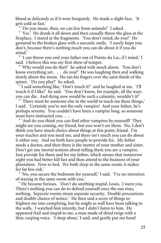 blood as delicately as if it were burgundy. He made a slight face. `It
gets cold so fast.'
   " `Do you mean, then, we can live from animals?' I asked.
   " `Yes.' He drank it all down and then casually threw the glass at the
fireplace. I stared at the fragments. `You don't mind, do you?' He
gestured to the broken glass with a sarcastic smile. `I surely hope you
don't, because there's nothing much you can do about it if you do
mind.'
   " `I can throw you and your father out of Pointe du Lac, if I mind,' I
said. I believe this was my first show of temper.
   " 'Why would you do that?' he asked with mock alarm. `You don't
know everything yet . . . do you?' He was laughing then and walking
slowly about the room. He ran his fingers over the satin finish of the
spinet. `Do you play?' he asked.
   " I said something like, `Don't touch it!' and he laughed at me. `I'll
touch it if I like!' he said. `You don't know, for example, all the ways
you can die. And dying now would be such a calamity, wouldn't it?'
   " `There must be someone else in the world to teach me these things,'
I said. `Certainly you're not the only vampire! And your father, he's
perhaps seventy. You couldn't have been a vampire long, so someone
must have instructed you. . .
   " `And do you think you can find other vampires by yourself? They
might see you coming, my friend, but you won't see them. No, I don't
think you have much choice about things at this point, friend. I'm
your teacher and you need me, and there isn't much you can do about
it either way. And we both have people to provide for. My father
needs a doctor, and then there is the matter of your mother and sister.
Don't get any mortal notions about telling them you are a vampire.
Just provide for them and for my father, which means that tomorrow
night you had better kill fast and then attend to the business of your
plantation. Now to bed. We both sleep in the same room; it makes
for far less risk.'
   " 'No, you secure the bedroom for yourself,' I said. `I've no intention
of staying in the same room with you.'
   " He became furious. `Don't do anything stupid, Louis. I warn you.
There's nothing you can do to defend yourself once the sun rises,
nothing. Separate rooms mean separate security. Double precautions
and double chance of notice.' He then said a score of things to
frighten me into complying, but he might as well have been talking to
the walls. I watched him intently, but I didn't listen to him. He
appeared frail and stupid to me, a man made of dried twigs with a
thin, carping voice. `I sleep alone,' I said, and gently put my hand

                                                                       25
 