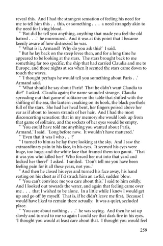 reveal this. And I had the strangest sensation of feeling his need for
me to tell him this . . this, or something . . . a need strangely akin to
the need for living blood.
   " `But did he tell you anything, anything that made you feel the old
hatred . . .' he murmured. And it was at this point that I became
keenly aware of how distressed he was.
   " `What is it, Armand? Why do you ask this?' I said.
   " But he lay back on the steep levee then, and for a long time he
appeared to be looking at the stars. The stars brought back to me
something far too specific, the ship that had carried Claudia and me to
Europe, and those nights at sea when it seemed the stars came down to
touch the waves.
   " `I thought perhaps he would tell you something about Paris . .'
Armand said.
   " `What should he say about Paris? That he didn't want Claudia to
die?' I asked. Claudia again; the name sounded strange. Claudia
spreading out that game of solitaire on the table that shifted with the
shifting of the sea, the lantern creaking on its hook, the black porthole
full of the stars. She had her head bent, her fingers poised above her
ear as if about to loosen strands of her hair. And I had the most
disconcerting sensation: that in my memory she would look up from
that game of solitaire, and the sockets of her eyes would be empty.
   " `You could have told me anything you wanted about Paris,
Armand,' I said. `Long before now. It wouldn't have mattered.'
   " `Even that it was I who . . ?'
   " I turned to him as he lay there looking at the sky. And I saw the
extraordinary pain in his face, in his eyes. It seemed his eyes were
huge, too huge, and the white face that framed them too gaunt. `That
it was you who killed her? Who forced her out into that yard and
locked her there?' I asked. I smiled. `Don't tell me you have been
feeling pain for it all these years, not you.'
   " And then he closed his eyes and turned his face away, his hand
resting on his chest as if I'd struck him an awful, sudden blow.
   " `You can't convince me you care about this,' I said to him coldly.
And I looked out towards the water, and again that feeling came over
me . . . that I wished to be alone. In a little while I knew I would get
up and go off by myself. That is, if he didn't leave me first. Because I
would have liked to remain there actually. It was a quiet, secluded
place.
   " `You care about nothing . . .' he was saying. And then he sat up
slowly and turned to me so again I could see that dark fire in his eyes.
`I thought you would at least care about that. I thought you would feel

                                                                     259
 