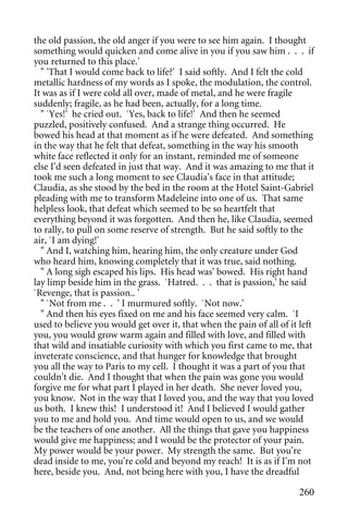the old passion, the old anger if you were to see him again. I thought
something would quicken and come alive in you if you saw him . . . if
you returned to this place.'
  " 'That I would come back to life?' I said softly. And I felt the cold
metallic hardness of my words as I spoke, the modulation, the control.
It was as if I were cold all over, made of metal, and he were fragile
suddenly; fragile, as he had been, actually, for a long time.
  " `Yes!' he cried out. `Yes, back to life!' And then he seemed
puzzled, positively confused. And a strange thing occurred. He
bowed his head at that moment as if he were defeated. And something
in the way that he felt that defeat, something in the way his smooth
white face reflected it only for an instant, reminded me of someone
else I'd seen defeated in just that way. And it was amazing to me that it
took me such a long moment to see Claudia's face in that attitude;
Claudia, as she stood by the bed in the room at the Hotel Saint-Gabriel
pleading with me to transform Madeleine into one of us. That same
helpless look, that defeat which seemed to be so heartfelt that
everything beyond it was forgotten. And then he, like Claudia, seemed
to rally, to pull on some reserve of strength. But he said softly to the
air, `I am dying!'
  " And I, watching him, hearing him, the only creature under God
who heard him, knowing completely that it was true, said nothing.
  " A long sigh escaped his lips. His head was' bowed. His right hand
lay limp beside him in the grass. `Hatred. . . that is passion,' he said
`Revenge, that is passion.. '
  " `Not from me . . ' I murmured softly. `Not now.'
  " And then his eyes fixed on me and his face seemed very calm. `I
used to believe you would get over it, that when the pain of all of it left
you, you would grow warm again and filled with love, and filled with
that wild and insatiable curiosity with which you first came to me, that
inveterate conscience, and that hunger for knowledge that brought
you all the way to Paris to my cell. I thought it was a part of you that
couldn't die. And I thought that when the pain was gone you would
forgive me for what part I played in her death. She never loved you,
you know. Not in the way that I loved you, and the way that you loved
us both. I knew this! I understood it! And I believed I would gather
you to me and hold you. And time would open to us, and we would
be the teachers of one another. All the things that gave you happiness
would give me happiness; and I would be the protector of your pain.
My power would be your power. My strength the same. But you're
dead inside to me, you're cold and beyond my reach! It is as if I'm not
here, beside you. And, not being here with you, I have the dreadful

                                                                       260
 