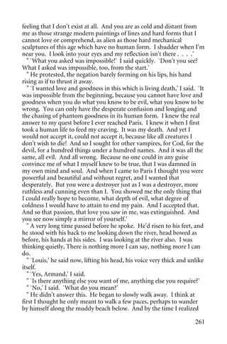 feeling that I don't exist at all. And you are as cold and distant from
me as those strange modern paintings of lines and hard forms that I
cannot love or comprehend, as alien as those hard mechanical
sculptures of this age which have no human form. I shudder when I'm
near you. I look into your eyes and my reflection isn't there . . . .'
  " `What you asked was impossible!' I said quickly. `Don't you see?
What I asked was impossible, too, from the start.'
  " He protested, the negation barely forming on his lips, his hand
rising as if to thrust it away.
  " `I wanted love and goodness in this which is living death,' I said. `It
was impossible from the beginning, because you cannot have love and
goodness when you do what you know to be evil, what you know to be
wrong. You can only have the desperate confusion and longing and
the chasing of phantom goodness in its human form. I knew the real
answer to my quest before I ever reached Paris. I knew it when I first
took a human life to feed my craving. It was my death. And yet I
would not accept it, could not accept it, because like all creatures I
don't wish to die! And so I sought for other vampires, for Cod, for the
devil, for a hundred things under a hundred names. And it was all the
same, all evil. And all wrong. Because no one could in any guise
convince me of what I myself knew to be true, that I was damned in
my own mind and soul. And when I came to Paris I thought you were
powerful and beautiful and without regret, and I wanted that
desperately. But you were a destroyer just as I was a destroyer, more
ruthless and cunning even than I. You showed me the only thing that
I could really hope to become, what depth of evil, what degree of
coldness I would have to attain to end my pain. And I accepted that.
And so that passion, that love you saw in me, was extinguished. And
you see now simply a mirror of yourself.'
  " A very long time passed before he spoke. He'd risen to his feet, and
he stood with his back to me looking down the river, head bowed as
before, his hands at his sides. I was looking at the river also. I was
thinking quietly, There is nothing more I can say, nothing more I can
do.
  " `Louis,' he said now, lifting his head, his voice very thick and unlike
itself.
  " `Yes, Armand,' I said.
  " `Is there anything else you want of me, anything else you require?'
  " `No,' I said. `What do you mean?'
  " He didn't answer this. He began to slowly walk away. I think at
first I thought he only meant to walk a few paces, perhaps to wander
by himself along the muddy beach below. And by the time I realized

                                                                       261
 