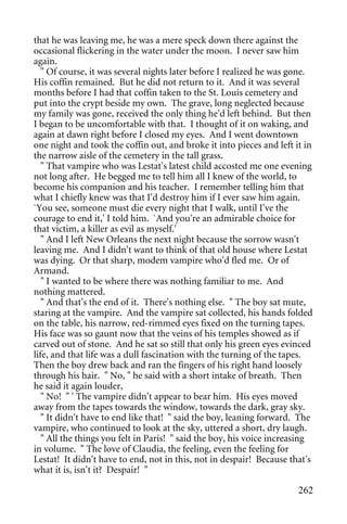 that he was leaving me, he was a mere speck down there against the
occasional flickering in the water under the moon. I never saw him
again.
   " Of course, it was several nights later before I realized he was gone.
His coffin remained. But he did not return to it. And it was several
months before I had that coffin taken to the St. Louis cemetery and
put into the crypt beside my own. The grave, long neglected because
my family was gone, received the only thing he'd left behind. But then
I began to be uncomfortable with that. I thought of it on waking, and
again at dawn right before I closed my eyes. And I went downtown
one night and took the coffin out, and broke it into pieces and left it in
the narrow aisle of the cemetery in the tall grass.
   " That vampire who was Lestat's latest child accosted me one evening
not long after. He begged me to tell him all I knew of the world, to
become his companion and his teacher. I remember telling him that
what I chiefly knew was that I'd destroy him if I ever saw him again.
`You see, someone must die every night that I walk, until I've the
courage to end it,' I told him. `And you're an admirable choice for
that victim, a killer as evil as myself.'
   " And I left New Orleans the next night because the sorrow wasn't
leaving me. And I didn't want to think of that old house where Lestat
was dying. Or that sharp, modem vampire who'd fled me. Or of
Armand.
   " I wanted to be where there was nothing familiar to me. And
nothing mattered.
   " And that's the end of it. There's nothing else. " The boy sat mute,
staring at the vampire. And the vampire sat collected, his hands folded
on the table, his narrow, red-rimmed eyes fixed on the turning tapes.
His face was so gaunt now that the veins of his temples showed as if
carved out of stone. And he sat so still that only his green eyes evinced
life, and that life was a dull fascination with the turning of the tapes.
Then the boy drew back and ran the fingers of his right hand loosely
through his hair. " No, " he said with a short intake of breath. Then
he said it again louder,
   " No! " ' The vampire didn't appear to bear him. His eyes moved
away from the tapes towards the window, towards the dark, gray sky.
   " It didn't have to end like that! " said the boy, leaning forward. The
vampire, who continued to look at the sky, uttered a short, dry laugh.
   " All the things you felt in Paris! " said the boy, his voice increasing
in volume. " The love of Claudia, the feeling, even the feeling for
Lestat! It didn't have to end, not in this, not in despair! Because that's
what it is, isn't it? Despair! "

                                                                       262
 