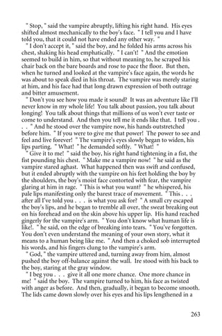 " Stop, " said the vampire abruptly, lifting his right hand. His eyes
shifted almost mechanically to the boy's face. " I tell you and I have
told you, that it could not have ended any other way. "
  " I don't accept it, " said the boy, and he folded his arms across his
chest, shaking his head emphatically. " I can't! " And the emotion
seemed to build in him, so that without meaning to, he scraped his
chair back on the bare boards and rose to pace the floor. But then,
when he turned and looked at the vampire's face again, the words he
was about to speak died in his throat. The vampire was merely staring
at him, and his face had that long drawn expression of both outrage
and bitter amusement.
  " Don't you see how you made it sound? It was an adventure like I'll
never know in my whole life! You talk about passion, you talk about
longing! You talk about things that millions of us won't ever taste or
come to understand. And then you tell me it ends like that. I tell you .
. . " And he stood over the vampire now, his hands outstretched
before him. " If you were to give me that power! The power to see and
feel and live forever! " The vampire's eyes slowly began to widen, his
lips parting. " What! " he demanded softly. " What! "
  " Give it to me! " said the boy, his right hand tightening in a fist, the
fist pounding his chest. " Make me a vampire now! " he said as the
vampire stared aghast. What happened then was swift and confused,
but it ended abruptly with the vampire on his feet holding the boy by
the shoulders, the boy's moist face contorted with fear, the vampire
glaring at him in rage. " This is what you want? " he whispered, his
pale lips manifesting only the barest trace of movement. " This . . .
after all I've told you . . . is what you ask for? " A small cry escaped
the boy's lips, and he began to tremble all over, the sweat breaking out
on his forehead and on the skin above his upper lip. His hand reached
gingerly for the vampire's arm. " You don't know what human life is
like!. " he said, on the edge of breaking into tears. " You've forgotten.
You don't even understand the meaning of your own story, what it
means to a human being like me. " And then a choked sob interrupted
his words, and his fingers clung to the vampire's arm.
  " God, " the vampire uttered and, turning away from him, almost
pushed the boy off-balance against the wall. Ire stood with his back to
the boy, staring at the gray window.
  " I beg you . . . give it all one more chance. One more chance in
me! " said the boy. The vampire turned to him, his face as twisted
with anger as before. And then, gradually, it began to become smooth.
The lids came down slowly over his eyes and his lips lengthened in a


                                                                       263
 