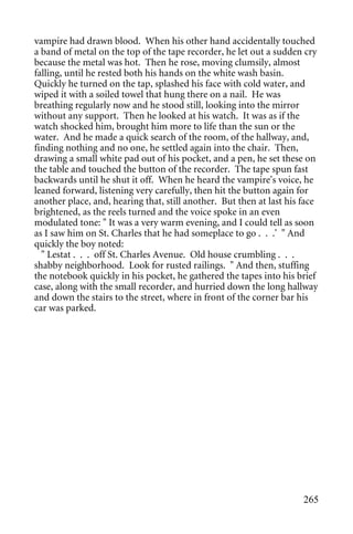 vampire had drawn blood. When his other hand accidentally touched
a band of metal on the top of the tape recorder, he let out a sudden cry
because the metal was hot. Then he rose, moving clumsily, almost
falling, until he rested both his hands on the white wash basin.
Quickly he turned on the tap, splashed his face with cold water, and
wiped it with a soiled towel that hung there on a nail. He was
breathing regularly now and he stood still, looking into the mirror
without any support. Then he looked at his watch. It was as if the
watch shocked him, brought him more to life than the sun or the
water. And he made a quick search of the room, of the hallway, and,
finding nothing and no one, he settled again into the chair. Then,
drawing a small white pad out of his pocket, and a pen, he set these on
the table and touched the button of the recorder. The tape spun fast
backwards until he shut it off. When he heard the vampire's voice, he
leaned forward, listening very carefully, then hit the button again for
another place, and, hearing that, still another. But then at last his face
brightened, as the reels turned and the voice spoke in an even
modulated tone: " It was a very warm evening, and I could tell as soon
as I saw him on St. Charles that he had someplace to go . . .' " And
quickly the boy noted:
  " Lestat . . . off St. Charles Avenue. Old house crumbling . . .
shabby neighborhood. Look for rusted railings. " And then, stuffing
the notebook quickly in his pocket, he gathered the tapes into his brief
case, along with the small recorder, and hurried down the long hallway
and down the stairs to the street, where in front of the corner bar his
car was parked.




                                                                      265
 