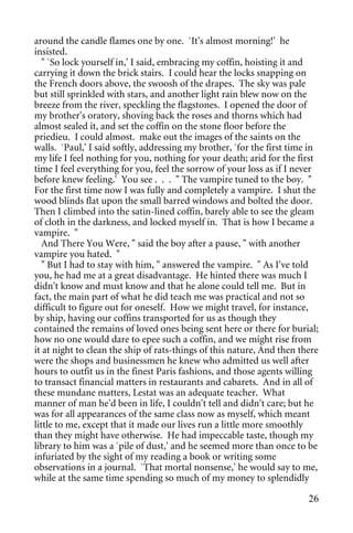 around the candle flames one by one. `It's almost morning!' he
insisted.
   " `So lock yourself in,' I said, embracing my coffin, hoisting it and
carrying it down the brick stairs. I could hear the locks snapping on
the French doors above, the swoosh of the drapes. The sky was pale
but still sprinkled with stars, and another light rain blew now on the
breeze from the river, speckling the flagstones. I opened the door of
my brother's oratory, shoving back the roses and thorns which had
almost sealed it, and set the coffin on the stone floor before the
priedieu. I could almost. make out the images of the saints on the
walls. `Paul,' I said softly, addressing my brother, `for the first time in
my life I feel nothing for you, nothing for your death; arid for the first
time I feel everything for you, feel the sorrow of your loss as if I never
before knew feeling.' You see . . . " The vampire tuned to the boy. "
For the first time now I was fully and completely a vampire. I shut the
wood blinds flat upon the small barred windows and bolted the door.
Then I climbed into the satin-lined coffin, barely able to see the gleam
of cloth in the darkness, and locked myself in. That is how I became a
vampire. "
   And There You Were, " said the boy after a pause, " with another
vampire you hated. "
   " But I had to stay with him, " answered the vampire. " As I've told
you, he had me at a great disadvantage. He hinted there was much I
didn't know and must know and that he alone could tell me. But in
fact, the main part of what he did teach me was practical and not so
difficult to figure out for oneself. How we might travel, for instance,
by ship, having our coffins transported for us as though they
contained the remains of loved ones being sent here or there for burial;
how no one would dare to epee such a coffin, and we might rise from
it at night to clean the ship of rats-things of this nature, And then there
were the shops and businessmen he knew who admitted us well after
hours to outfit us in the finest Paris fashions, and those agents willing
to transact financial matters in restaurants and cabarets. And in all of
these mundane matters, Lestat was an adequate teacher. What
manner of man he'd been in life, I couldn't tell and didn't care; but he
was for all appearances of the same class now as myself, which meant
little to me, except that it made our lives run a little more smoothly
than they might have otherwise. He had impeccable taste, though my
library to him was a `pile of dust,' and he seemed more than once to be
infuriated by the sight of my reading a book or writing some
observations in a journal. `That mortal nonsense,' he would say to me,
while at the same time spending so much of my money to splendidly

                                                                        26
 
