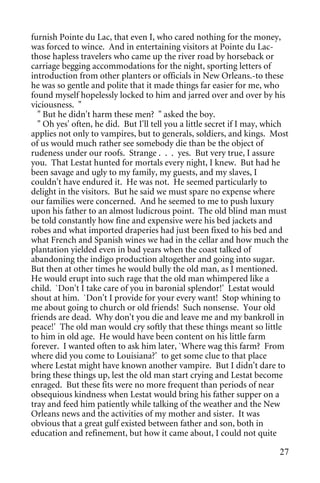 furnish Pointe du Lac, that even I, who cared nothing for the money,
was forced to wince. And in entertaining visitors at Pointe du Lac-
those hapless travelers who came up the river road by horseback or
carriage begging accommodations for the night, sporting letters of
introduction from other planters or officials in New Orleans.-to these
he was so gentle and polite that it made things far easier for me, who
found myself hopelessly locked to him and jarred over and over by his
viciousness. "
  " But he didn't harm these men? " asked the boy.
  " Oh yes' often, he did. But I'll tell you a little secret if I may, which
applies not only to vampires, but to generals, soldiers, and kings. Most
of us would much rather see somebody die than be the object of
rudeness under our roofs. Strange . . . yes. But very true, I assure
you. That Lestat hunted for mortals every night, I knew. But had he
been savage and ugly to my family, my guests, and my slaves, I
couldn't have endured it. He was not. He seemed particularly to
delight in the visitors. But he said we must spare no expense where
our families were concerned. And he seemed to me to push luxury
upon his father to an almost ludicrous point. The old blind man must
be told constantly how fine and expensive were his bed jackets and
robes and what imported draperies had just been fixed to his bed and
what French and Spanish wines we had in the cellar and how much the
plantation yielded even in bad years when the coast talked of
abandoning the indigo production altogether and going into sugar.
But then at other times he would bully the old man, as I mentioned.
He would erupt into such rage that the old man whimpered like a
child. `Don't I take care of you in baronial splendor!' Lestat would
shout at him. `Don't I provide for your every want! Stop whining to
me about going to church or old friends! Such nonsense. Your old
friends are dead. Why don't you die and leave me and my bankroll in
peace!' The old man would cry softly that these things meant so little
to him in old age. He would have been content on his little farm
forever. I wanted often to ask him later, `Where wag this farm? From
where did you come to Louisiana?' to get some clue to that place
where Lestat might have known another vampire. But I didn't dare to
bring these things up, lest the old man start crying and Lestat become
enraged. But these fits were no more frequent than periods of near
obsequious kindness when Lestat would bring his father supper on a
tray and feed him patiently while talking of the weather and the New
Orleans news and the activities of my mother and sister. It was
obvious that a great gulf existed between father and son, both in
education and refinement, but how it came about, I could not quite

                                                                         27
 
