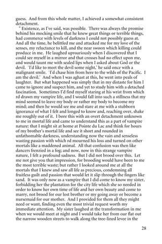 guess. And from this whole matter, I achieved a somewhat consistent
detachment.
  " Existence, as I've said, was possible. There was always the promise
behind his mocking smile that he knew great things or terrible things,
had commerce with levels of darkness I could not possibly guess at.
And all the time, he belittled me and attacked me for my love of the
senses, my reluctance to kill, and the near swoon which killing could
produce in me. He laughed uproariously when I discovered that I
could see myself in a mirror and that crosses had no effect upon me,
and would taunt me with sealed lips when I asked about God or the
devil. `I'd like to meet the devil some night,' he said once with a
malignant smile. `I'd chase him from here to the wilds of the Pacific. I
am the devil.' And when I was aghast at this, he went into peals of
laughter. But what happened was simply that in my distaste for him I
came to ignore and suspect him, and yet to study him with a detached
fascination. Sometimes I'd find myself staring at his wrist from which
rd drawn my vampire life, and I would fall into such a stillness that my
mind seemed to leave my body or rather my body to become my
mind; and then he would see me and stare at me with a stubborn
ignorance of what I felt and longed to know and, reaching over, shake
me roughly out of it. I bore this with an overt detachment unknown
to me in mortal life and came to understand this as a part of vampire
nature: that I might sit at home at Pointe du Lac and think for hours
of my brother's mortal life and see it short and rounded in
unfathomable darkness, understanding now the vain and senseless
wasting passion with which rd mourned his loss and turned on other
mortals like a maddened animal. All that confusion was then like
dancers frenzied in a fog; and now, now in this strange vampire
nature, I felt a profound sadness. But I did not brood over this. Let
me not give you that impression, for brooding would have been to me
the most terrible waste; but rather I looked around me at all the
mortals that I knew and saw all life as precious, condemning all
fruitless guilt and passion that would let it slip through the fingers like
sand. It was only now as a vampire that I did come to know my sister,
forbidding her the plantation for the city life which she so needed in
order to know her own time of life and her own beauty and come to
marry, not brood for our lost brother or my going away or become a
nursemaid for our mother. And I provided for them all they might
need or want, finding even the most trivial request worth my
immediate attention. My sister laughed at the transformation in me
when we would meet at night and I would take her from our flat out
the narrow wooden streets to walk along the tree-lined levee in the

                                                                        28
 