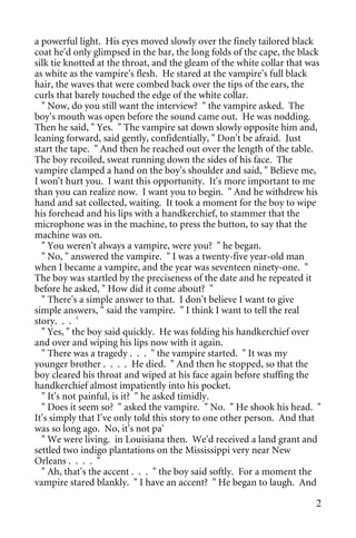 a powerful light. His eyes moved slowly over the finely tailored black
coat he'd only glimpsed in the bar, the long folds of the cape, the black
silk tie knotted at the throat, and the gleam of the white collar that was
as white as the vampire's flesh. He stared at the vampire's full black
hair, the waves that were combed back over the tips of the ears, the
curls that barely touched the edge of the white collar.
  " Now, do you still want the interview? " the vampire asked. The
boy's mouth was open before the sound came out. He was nodding.
Then he said, " Yes. " The vampire sat down slowly opposite him and,
leaning forward, said gently, confidentially, " Don't be afraid. Just
start the tape. " And then he reached out over the length of the table.
The boy recoiled, sweat running down the sides of his face. The
vampire clamped a hand on the boy's shoulder and said, " Believe me,
I won't hurt you. I want this opportunity. It's more important to me
than you can realize now. I want you to begin. " And he withdrew his
hand and sat collected, waiting. It took a moment for the boy to wipe
his forehead and his lips with a handkerchief, to stammer that the
microphone was in the machine, to press the button, to say that the
machine was on.
  " You weren't always a vampire, were you? " he began.
  " No, " answered the vampire. " I was a twenty-five year-old man
when I became a vampire, and the year was seventeen ninety-one. "
The boy was startled by the preciseness of the date and he repeated it
before he asked, " How did it come about? "
  " There's a simple answer to that. I don't believe I want to give
simple answers, " said the vampire. " I think I want to tell the real
story. . . '
  " Yes, " the boy said quickly. He was folding his handkerchief over
and over and wiping his lips now with it again.
  " There was a tragedy . . . " the vampire started. " It was my
younger brother . . . . He died. " And then he stopped, so that the
boy cleared his throat and wiped at his face again before stuffing the
handkerchief almost impatiently into his pocket.
  " It's not painful, is it? " he asked timidly.
  " Does it seem so? " asked the vampire. " No. " He shook his head. "
It's simply that I've only told this story to one other person. And that
was so long ago. No, it's not pa'
  " We were living. in Louisiana then. We'd received a land grant and
settled two indigo plantations on the Mississippi very near New
Orleans . . . . "
  " Ah, that's the accent . . . " the boy said softly. For a moment the
vampire stared blankly. " I have an accent? " He began to laugh. And

                                                                        2
 