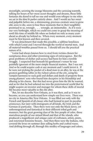 moonlight, savoring the orange blossoms and the caressing warmth,
talking for hours of her most secret thoughts and dreams, those little
fantasies she dared to tell no one and would even whisper to me when
we sat in the dim lit parlor entirely alone. And I would see her sweet
and palpable before me, a shimmering, precious creature soon to grow
old, soon to die, soon to lose these moments that in their tangibility
promised to us, wrongly . . . wrongly, an immortality. As if it were
our very birthright, which we could not come to grasp the meaning of
until this time of middle life when we looked on only as many years
ahead as already lay behind us. When every moment, every moment
must be first known and then savored.
   " It was detachment that made this possible, a sublime loneliness
with which Lestat and I moved through the world of mortal men. And
all material troubles passed from us. I should tell you the practical
nature of it.
   " Lestat had always known how to steal from victims chosen for
sumptuous dress and other promising signs of extravagance. But the
great problems of shelter and secrecy had been for him a terrible
struggle. I suspected that beneath his gentleman's veneer he was
painfully ignorant of the most simple financial matters. But I was not.
And so he could acquire cash at any moment and I could invest it. If
he were not picking the pocket of a dead man in an alley, he was at the
greatest gambling tables in the richest salons of the city, using his
vampire keenness to suck gold and dollars and deeds of property from
young planters' sons who found him deceptive in his friendship and
alluring in his charm. But this had never given him the life he wanted,
and so for that he had ushered me into the preternatural world that he
might acquire an investor and manager for whom these skills of mortal
life became most valuable in this life after.
   " But, let me describe New Orleans, as it was then, and as it was to
become, so you can understand how simple our lives were. There was
no city in America like New Orleans. It was filled not only with the
French and Spanish of all classes who had formed in part its peculiar
aristocracy, but later with immigrants of all kinds, the Irish and the
German in particular. Then there were not only the black slaves, yet
unhomogenized and fantastical in their different tribal garb and
manners, but the great growing class of the free people of color, those
marvelous people of our mixed blood and that of the islands, who
produced a magnificent and unique caste of craftsmen, artists, poets,
and renowned feminine beauty. And then there were the Indians, who
covered the levee on summer days selling herbs and crafted wares.
And drifting through all, through this medley of languages and colors,

                                                                    29
 