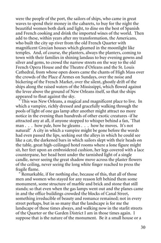 were the people of the port, the sailors of ships, who came in great
waves to spend their money in the cabarets, to buy for the night the
beautiful women both dark and light, to dine on the best of Spanish
and French cooking and drink the imported wines of the world. Then
add to these, within years after my transformation, the Americans,
who built the city up river from the old French Quarter with
magnificent Grecian houses which gleamed in the moonlight like
temples. And, of course, the planters, always the planters, coming to
town with their families in shining landaus to buy evening gowns and
silver and gems, to crowd the narrow streets on the way to the old
French Opera House and the Theatre d'Orleans and the St. Louis
Cathedral, from whose open doors came the chants of High Mass over
the crowds of the Place d'Armes on Sundays, over the noise and
bickering of the French Market, over the silent, ghostly drift of the
ships along the raised waters of the Mississippi, which flowed against
the levee above the ground of New Orleans itself, so that the ships
appeared to float against the sky.
  " This was New Orleans, a magical and magnificent place to live. In
which a vampire, richly dressed and gracefully walking through the
pools of light of one gas lamp after another might attract no more
notice in the evening than hundreds of other exotic creatures -if he
attracted any at all, if anyone stopped to whisper behind a fan, `That
man . . . how pale, how he gleams . . . how he moves. It's not
natural!' A city in which a vampire might be gone before the words
had even passed the lips, seeking out the alleys in which he could see
like a cat, the darkened bars in which sailors slept with their heads on
the table, great high-ceilinged hotel rooms where a lone figure might
sit, her feet upon an embroidered cushion, her legs covered with a lace
counterpane, her head bent under the tarnished light of a single
candle, never seeing the great shadow move across the plaster flowers
of the ceiling, never seeing the long white finger reached to press the
fragile flame.
  " Remarkable, if for nothing else, because of this, that all of those
men and women who stayed for any reason left behind them some
monument, some structure of marble and brick and stone that still
stands; so that even when the gas lamps went out and the planes came
in and the office buildings crowded the blocks of Canal Street,
something irreducible of beauty and romance remained; not in every
street perhaps, but in so many that the landscape is for me the
landscape of those times always, and walking now in the starlit streets
of the Quarter or the Garden District I am in those times again. I
suppose that is the nature of the monument. Be it a small house or a

                                                                      30
 