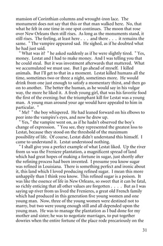 mansion of Corinthian columns and wrought-iron lace. The
monument does not say that this or that man walked here. No, that
what he felt in one time in one spot continues. The moon that rose
over New Orleans then still rises. As long as the monuments stand, it
still rises. The feeling, at least here . . . and there . . . it remains the
same. " The vampire appeared sad. He sighed, as if he doubted what
he had just said.
  " What was it? " he asked suddenly as if he were slightly tired. " Yes,
money. Lestat and I had to make money. And I was telling you that
he could steal. But it was investment afterwards that mattered. What
we accumulated we must use. But I go ahead of myself. I killed
animals. But I'll get to that in a moment. Lestat killed humans all the
time, sometimes two or three a night, sometimes more. He would
drink from one just enough to satisfy a momentary thirst, and then go
on to another. The better the human, as he would say in his vulgar
way, the more he liked it. A fresh young girl, that was his favorite food
the first of the evening; but the triumphant kill for Lestat was a young
man. A young man around your age would have appealed to him in
particular. "
  " Me? " the boy whispered. He had leaned forward on his elbows to
peer into the vampire's eyes, and now he drew up.
  " Yes, " the vampire went on, as if he hadn't observed the boy's
change of expression. " You see, they represented the greatest loss to
Lestat, because they stood on the threshold of the maximum
possibility of life. Of course, Lestat didn't understand this himself. I
came to understand it. Lestat understood nothing.
  " I shall give you a perfect example of what Lestat liked. Up the river
from us was the Freniere plantation, a magnificent spread of land
which had great hopes of making a fortune in sugar, just shortly after
the refining process had been invented. I presume you know sugar
was refined in Louisiana. There is something perfect and ironic about
it, this land which I loved producing refined sugar. I mean this more
unhappily than I think you know. This refined sugar is a poison. It
was like the essence of life in New Orleans, so sweet that it can be fatal,
so richly enticing that all other values are forgotten . . . . But as I was
saying up river from us lived the Frenieres, a great old French family
which had produced in this generation five young women and one
young man. Now, three of the young women were destined not to
marry, but two were young enough still and all depended upon the
young man. He was to manage the plantation as I bad done for my
mother and sister; he was to negotiate marriages, to put together
dowries when the entire fortune of the place rode precariously on the

                                                                         31
 