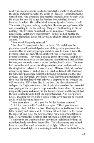 next year's sugar crop; he was to bargain, fight, and keep at a distance
the entire material world for the world of Freniere. Lestat decided he
wanted him. And when fate alone nearly cheated Lestat, he went wild.
He risked his own life to get the Freniere boy, who had become
involved in a duel. He had insulted a young Spanish Creole at a ball.
The whole thing was nothing, really; but like most young Creoles this
one was willing to die for nothing. They were both willing to die for
nothing. The Freniere household was in an uproar. You must
understand, Lestat knew this perfectly. Both of us had hunted the
Freniere plantation, Lestat for slaves and chicken thieves and me for
animals. "
  " You were killing only animals? "
  " Yes. But I'll come to that later, as I said. We both knew the
plantation, and I had indulged in one of the greatest pleasures of a
vampire, that of watching people unbeknownst to them. I knew the
Freniere sisters as I knew the magnificent rose trees around my
brother's oratory. They were a unique group of women. Each in her
own way was as smart as the brother; and one of them, I shall call her
Babette, was not only as smart as her brother, but far wiser. Yet none
had been educated to care for the plantation; none understood even
the simplest facts about its financial state. All were totally dependent
upon young Freniere, and all knew it. And so, larded with their love
for him, their passionate belief that he hung the moon and that any
conjugal love they might ever know would only be a pale reflection of
their love for him, larded with this was a desperation as strong as the
will to survive. If Freniere died in the duel, the plantation would
collapse. Its fragile economy, a life of splendor based on the perennial
mortgaging of the next year's crop, was in his hands alone. So you can
imagine the panic and misery in the Freniere household the night that
the son went to town to fight the appointed duel. And now picture
Lestat, gnashing his teeth like a comic-opera devil because he was not
going to kill the young Freniere. "
  " You mean then . . . that you felt for the Freniere women? "
  " I felt for them totally, " said the vampire. " Their position was
agonizing. And I felt for the boy. That night he locked himself in his
father's study and made a will. He knew full well that if he fell under
the rapier at four A.M. the next morning, his family would fall with
him. He deplored his situation and yet could do nothing to help it.
To run out on the duel would not only mean social ruin for him, but
would probably have been impossible. The other young man would
have pursued him until he was forced to fight. When he left the
plantation at midnight, he was staring into the face of death itself with

                                                                       32
 